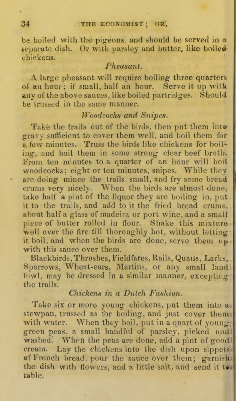 he boiled with the pigeons, and should be served in a separate dish. Or with parsley and butter, like boiled chickens. Pheasant. A large pheasant will require boiling three quarters of an hour; if small, half an hour. Serve it up with any of the above sauces, like boiled partridges. Should be trussed in the same manner. Woodcocks and Snipes. Take the trails out of the birds, then put them inta gravy sufficient to cover them well, and boil them for a few minutes. Truss the birds like chickens for boil- ing, and boil them in some strong clear beef broth. From ten minutes to a quarter of an hour will boil woodcocks; eight or ten minutes, snipes. While they are doing mince the trails small, and fry some bread erums verv nicely. When the birds are almost done, take half a pint of the liquor they are boiling in, put it to the trails, and add to it the fried bread erums, about half a glass of madeira or port wine, and a small piece of butter rolled in Hour. Shake this mixture well over the fire till thoroughly hot, without letting it boil, and when the birds are done, serve them up with this sauce over them. Blackbirds, Thrushes, Fieldfares, Rails, Quails, Larks, Sparrows, Wheat-ears, Martins, or any small land fowl, may be dressed in a similar manner, excepting the trails. Chickens in a Dutch Fashion. Take six or more young chickens, put them into a stewpan, trussed as for boiling, and just cover them with water. When they boil, put in a quart of young, green peas, a small handful of parsley, picked and washed. When the peas are done, add a pint of good cream. Lay the chickens into the dish upon sippets of French bread, pour the sauce over them; garnish the dish with flowers, and a little salt, and send it to. table.