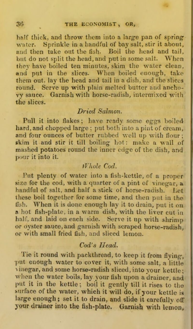 half thick, and throw them into a large pan of spring water. Sprinkle in a handful of bay salt, stir it about, and then take out the fish- Boil the head and tail, but do not split the head, and put in some salt. When they have boiled ten minutes, skim the water clean, and put in the slices. When boiled enough, take them out. lay the head and tail in a dish, and the slices round. Serve up with plain melted butter and ancho- vy sauce. Garnish with horse-radish, intermixed with the slices. Dried Salmon. Pull it into flakes; have ready some eggs boiled hard, and chopped large ; put both into a pint of cream, and four ounces of butter rubbed well up with flour; skim it and stir it till boiling hot: make a wall of mashed potatoes round the inner edge of the dish, and pour it into it. Whole Cod. Put plenty of water into a fish-kettle, of u proper size for the cod, with a quarter of a pint of vinegar, a handful of salt, and half a stick of horse-radish. Let these boil together for some time, and then put in the fish. When it is done enough lay it to drain, put it on a hot fish-plate, in a warm dish, with the liver cut in half, and laid on each side. Serve it up with shrimp or oyster sauce, and garnish with scraped horse-radish, or with small fried fish, and sliced lemon. Cod’s Head, 'Pie it round with packthread, to keep it from flying, put. enough water to cover it, with some salt, a little vinegar, and some horse-radish sliced, into your kettle; when the water boils, lay your fish upon a drainer, and put it in the kettle; boil it gently till it rises to the surface of the water, which it will do, if your kettle is large enough; set it to drain, and slide it carefullv off your drainer into the fish-plate. Garnish with lemon,