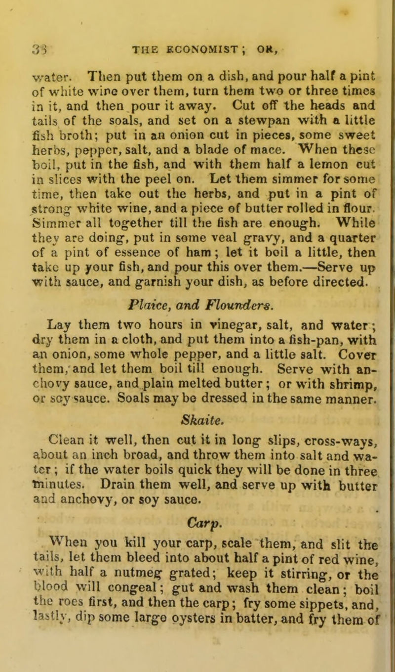 water. Then put them on a dish, and pour half a pint of white wine over them, turn them two or three times in it, and then pour it away. Cut off the heads and tails of the soals, and set on a stewpan with a little fish broth; put in an onion cut in pieces, some sweet herbs, pepper, salt, and a blade of mace. When these boil, put in the fish, and with them half a lemon cut in slices with the peel on. Let them simmer for some time, then take out the herbs, and put in a pint of strong white wine, and a piece of butter rolled in flour. Simmer all together till the fish are enough. While they are doing, put in some veal gravy, and a quarter of a pint of essence of ham; let it boil a little, then take up your fish, and pour this over them.—Serve up with sauce, and garnish your dish, as before directed. Plaice, and Flounders. Lay them two hours in vinegar, salt, and water; dry them in a cloth, and put them into a fish-pan, with an onion, some whole pepper, and a little salt. Cover them, and let them boil till enough. Serve with an- chovy sauce, and plain melted butter; or with shrimp, or scy sauce. Soals may bo dressed in the same manner. Skaite. Clean it well, then cut it in long slips, cross-ways, about an inch broad, and throw them into salt and wa- ter ; if the water boils quick they will be done in three minutes. Drain them well, and serve up with butter and anchovy, or soy sauce. Carp. When you kill your carp, scale them, and slit the tails, let them bleed into about half a pint of red wine, with half a nutmeg grated; keep it stirring, or the blood will congeal; gut and wash them clean; boil the roes first, and then the carp; fry some sippets, and, lastly, dip some largo oysters in batter, and fry them of