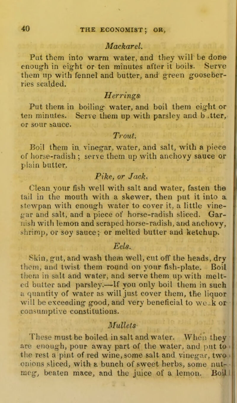 Mackarel. Put them into warm water, and they will be done enough in eight or ten minutes after it boils. Serve them up with fennel and butter, and green gooseber- ries scalded. Herrings Put them in boiling water, and boil them eight or ten minutes. Serve them up with parsley and b .tter, or sour sauce. Trout. Boil them in vinegar, water, and salt, with a piece of horse-radish ; serve them up with anchovy sauce or plain butter. Pike, or Jack. Clean, your fish well with salt and water, fasten the tail in the mouth with a skewer, then put it into a stewpan with enough water to cover it, a little vine- gar and salt, and a piece of horse-radish sliced. Gar- nish with lemon and scraped horse-radish, and anchovy, shrimp, or soy sauce; or melted butter and ketchup. Eels. Skin, gut, and wash them well, cut off the heads, dry them, and twist them round on your fish-plate. Boil them in salt and water, and serve them up with melt- ed butter arid parsley.—If you only boil them in such a quantity of water as will just cover them, the liquor will be exceeding good, and very beneficial to we. k or consumptive constitutions. Mullets These must be boiled in salt and water. When they are enough, pour away part of the water, and put to the rest a pint of red wine, some salt and vinegar, two onions sliced, with a bunch of sweet herbs, some nut- meg, beaten mace, and the juice of a lemon. BoU