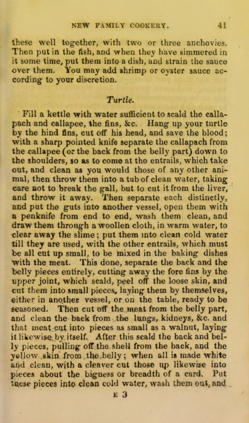 these well together, with two or three anchovies. Then put in the fish, and when they have simmered in it some time, put them into a dish, and strain the sauce over them. You may add shrimp or oyster sauce ac- cording to your discretion. Turtle. Fill a kettle with water sufficient to scald the calla- pach and callapee, the fins, &c. Hang up your turtle by the hind fins, cut off his head, and save the blood; with a sharp pointed knife separate the callapach from the callapee (or the back from the belly part) down to the shoulders, so as to come at the entrails, which take out, and clean as you would those of any other ani- mal, then throw them into a tub of clean water, taking care not to break the gall, but to cut it from the liver, and throw it away. Then separate each distinctly, and put the guts into another vessel, open them with a penknife from end to end, wash them clean, and draw them through a woollen cloth, in warm water, to clear away the slime; put them into clean cold water till they are used, with the other entrails, which must be all cut up small, to be mixed in the baking dishes with the meat. This done, separate the back and the belly pieces entirely, cutting away the fore fins by the upper joint, which scald, peel off the loose skin, and cut them into small pieces, laying them by themselves, either in another vessel, or on the table, ready to be seasoned. Then cut off the meat from the belly part, and clean the back from the lungs, kidneys, &c. and that meat cut into pieces as small as a walnut, laying it likewise, by itself.. After this scald the back and bel- ly pieces, pulling off the shell from the back, and the yellow .skin from the .belly; when all is made white and clean, with a cleaver cut those up likewise into pieces about the bigness or breadth of a card. Put these pieces into clean cold water, wash them out, and