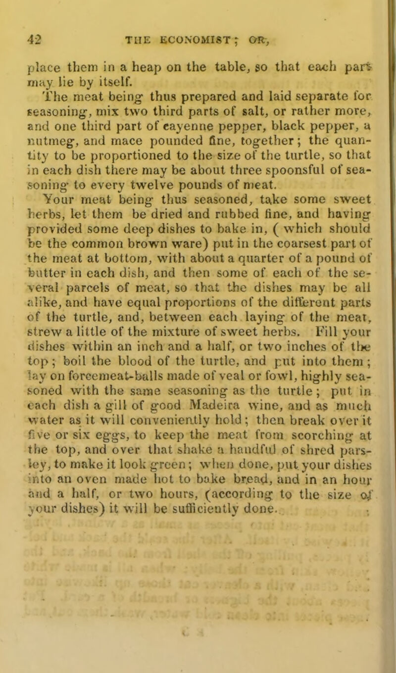 place them in a heap on the table, so that each part may lie by itself. The meat being thus prepared and laid separate for seasoning, mix two third parts of salt, or rather more, and one third part of cayenne pepper, black pepper, a nutmeg, and mace pounded fine, together; the quan- tity to be proportioned to the size of the turtle, so that in each dish there may be about three spoonsful of sea- soning* to every twelve pounds of meat. Your meat being thus seasoned, take some sweet herbs, let them be dried and rubbed fine, and having provided some deep dishes to bake in, ( which should be the common brown ware) put in the coarsest part of the meat at bottom, with about a quarter of a pound of butter in each dish, and then some of each of the se- veral parcels of meat, so that the dishes may be all alike, and have equal proportions of the different parts of the turtle, and, between each laying of the meal, strew a little of the mixture of sweet herbs. Fill your dishes within an inch and a half, or two inches of tl>e top; boil the blood of the turtle, and put into them ; lay on forcemeat-balls made of veal or fowl, highly sea- soned with the same seasoning as the turtle; put in each dish a gill of good Madeira wine, and as much water as it will convenieatly hold ; then break over it five or six eggs, to keep the meat from scorching at the top, and over that shake a handful of shred pars- ley, to make it look green; when done, put your dishes into an oven made hot to bake bread, and in an hour and a half, or two hours, (according to the size <4 your dishes) it will be sufficiently done.