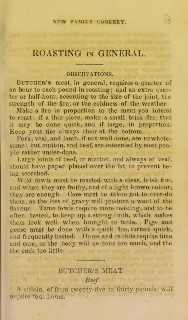 ROASTING in GENERAL. OBSERVATIONS. Butcher’s meat, in general, requires a quarter of an hour to each pound in roasting-; and an extra quar- ter or half-hour, according to the size of the joint, the strength of the fire, or the coldness of the weather. Make a fire in proportion to the meat you intend, to roast; if a thin piece, make a small brisk fire, that it may be done quick, and if large, in proportion. Keep your fire always clear at the bottom. Pork, veal, and lamb, if not well done, are unwhole- some ; but mutton, and beef, are esteemed by most peo- ple rather under-done. Large joints of beef, or mutton, and always of veal, should have paper placed over the fat, to prevent be- ing scorched. Wild fowls must be roasted with a clear, brisk fire, and when they are frothy, and of a light brown colour, they are enough. Care must be taken not to over-do them, as the loss of gravy will produce a want of the flavour. Tame fowls require more roasting, and to be often basted, to keep up a strong froth, which makes them look well when brought to table. Pigs and geese must be done with a quick fire, turned quick, and frequently basted. Hares and rabbits require time and care, or the body will be done too much, and the the ends too little. BUTCHER’S MEAT- Beef. A sirloin, of from twenty-five to thirty pounds, will' require four hours.