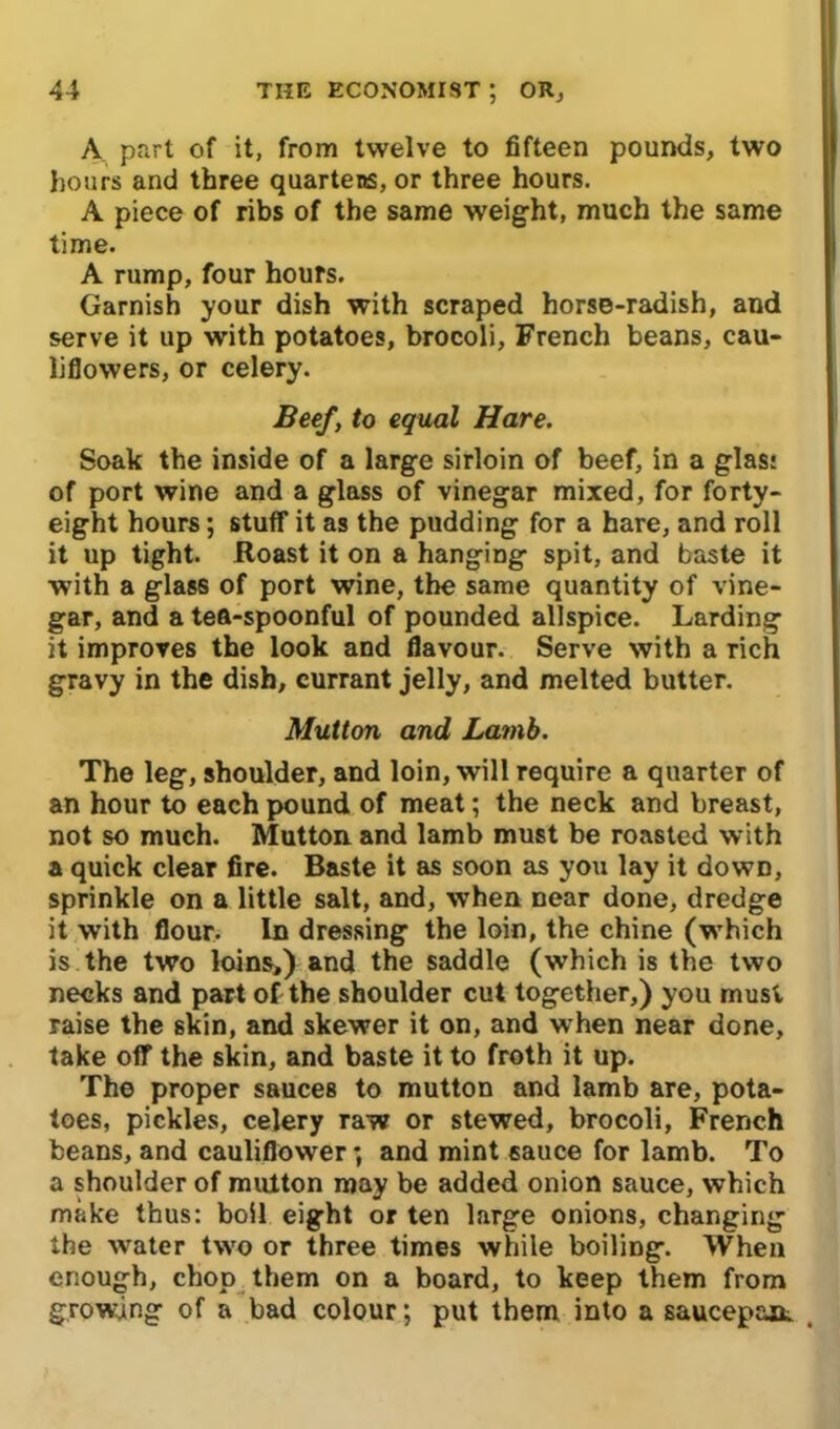 A part of it, from twelve to fifteen pounds, two hours and three quartens, or three hours. A piece of ribs of the same weight, much the same time. A rump, four hours. Garnish your dish with scraped horse-radish, and serve it up with potatoes, brocoli, French beans, cau- liflowers, or celery. Beef, to equal Hare. Soak the inside of a large sirloin of beef, in a glas: of port wine and a glass of vinegar mixed, for forty- eight hours; stuff it as the pudding for a hare, and roll it up tight. Roast it on a hanging spit, and baste it with a glass of port wine, the same quantity of vine- gar, and a tea-spoonful of pounded allspice. Larding it improves the look and flavour. Serve with a rich gravy in the dish, currant jelly, and melted butter. Mutton and Lamb. The leg, shoulder, and loin, will require a quarter of an hour to each pound of meat; the neck and breast, not so much. Mutton and lamb must be roasted with a quick clear fire. Baste it as soon as you lay it down, sprinkle on a little salt, and, when near done, dredge it with flour. In dressing the loin, the chine (which is the two loins,) and the saddle (which is the two necks and part of the shoulder cut together,) you must raise the skin, and skewer it on, and when near done, take off the skin, and baste it to froth it up. The proper sauces to mutton and lamb are, pota- toes, pickles, celery raw or stewed, brocoli, French beans, and cauliflower; and mint 6auce for lamb. To a shoulder of mutton may be added onion sauce, which make thus: boil eight or ten large onions, changing the water two or three times while boiling. When enough, chop them on a board, to keep them from growing of a bad colour; put them into a saucepaat