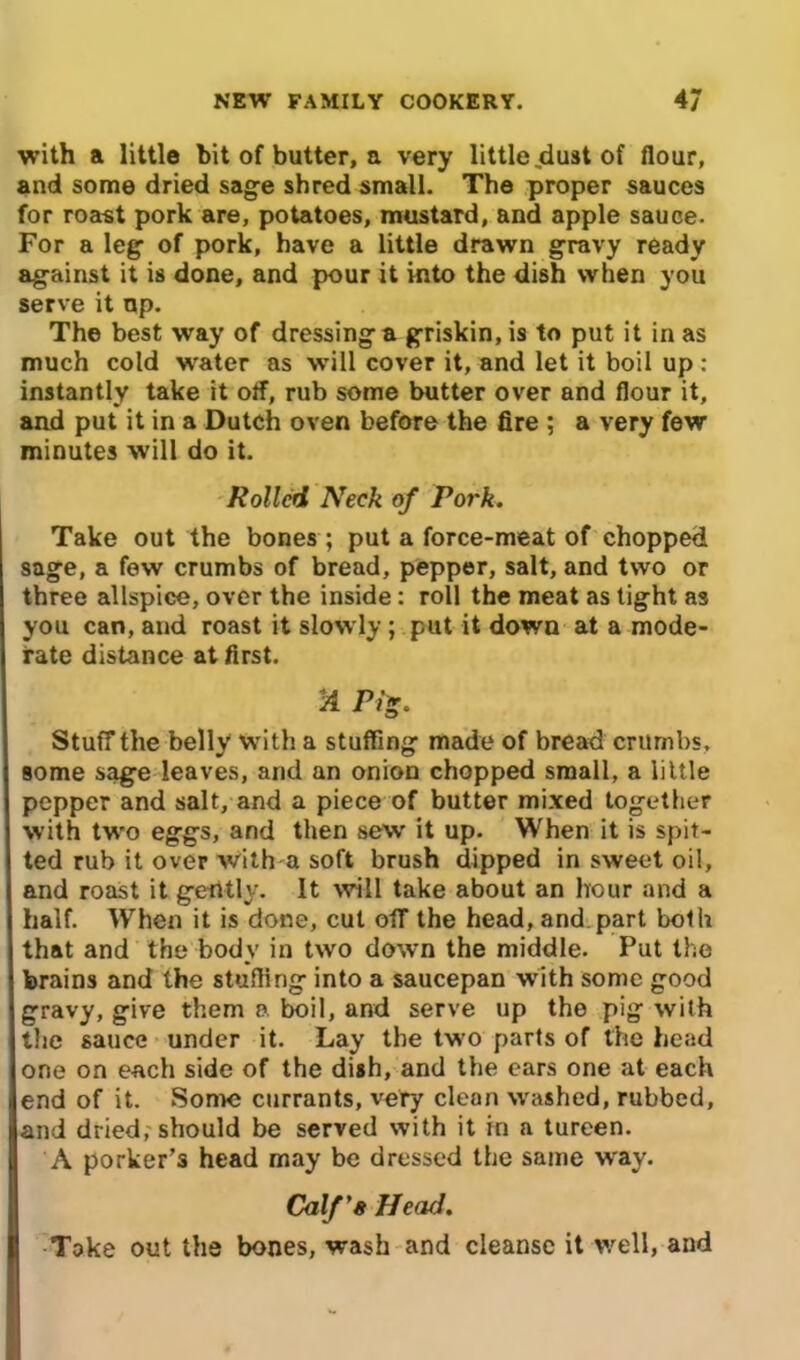 with a little bit of butter, a very little jdust of flour, and some dried sage shred small. The proper sauces for roast pork are, potatoes, mustard, and apple sauce. For a leg of pork, have a little drawn gravy ready against it is done, and pour it into the dish when you serve it up. The best way of dressing a griskin, is to put it in as much cold water as will cover it, and let it boil up : instantly take it off, rub some butter over and flour it, and put it in a Dutch oven before the fire ; a very few minutes will do it. Rolled Neck of Pork. Take out the bones ; put a force-meat of chopped sage, a few crumbs of bread, pepper, salt, and two or three allspice, over the inside: roll the meat as tight as you can, and roast it slowly; put it down at a mode- rate distance at first. 2 JVg. Stuff the belly with a stuffing made of bread crumbs, some sage leaves, and an onion chopped small, a little pepper and salt, and a piece of butter mixed together with two eggs, and then sew it up. When it is spit- ted rub it over with a soft brush dipped in sweet oil, and roast it gently. It will take about an hour and a half. When it is done, cut off the head, and part both that and the body in two down the middle. Put the brains and the stuffing into a saucepan with some good gravy, give them a boil, and serve up the pig with the sauce under it. Lay the two parts of the head one on each side of the dish, and the ears one at each end of it. Some currants, very clean washed, rubbed, and dried, should be served with it in a tureen. A porker’s head may be dressed the same way. Calf’s Head. Take out the bones, wash and cleanse it well, and