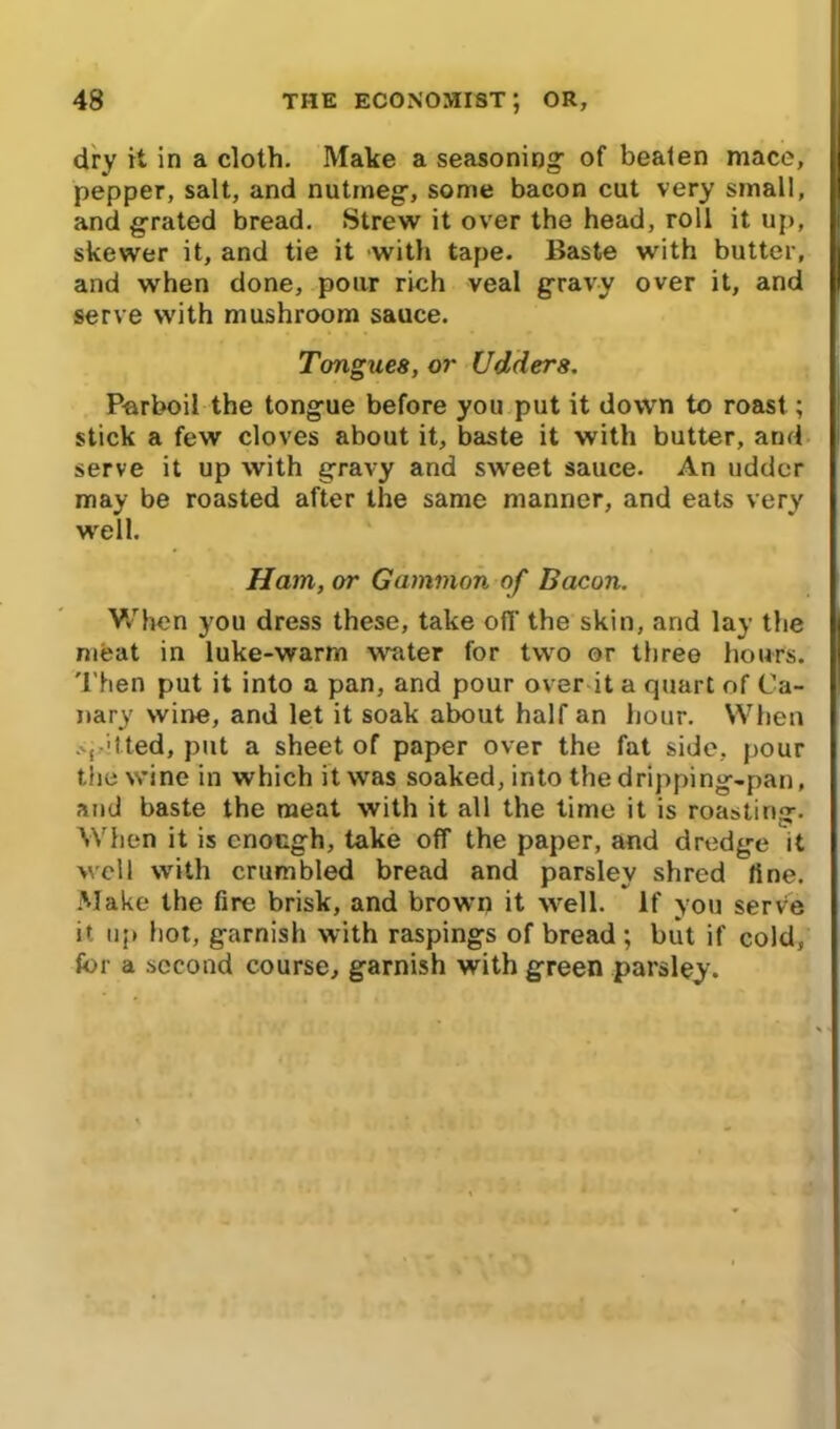 dry it in a cloth. Make a seasoning- of bealen mace, pepper, salt, and nutmeg-, some bacon cut very small, and grated bread. Strew it over the head, roll it up, skewer it, and tie it with tape. Baste with butter, and when done, pour rich veal gravy over it, and serve with mushroom sauce. Tongues, or Udders. Parboil the tongue before you put it down to roast; stick a few cloves about it, baste it with butter, and serve it up with gravy and sweet sauce. An udder may be roasted after the same manner, and eats very well. Ham, or Gammon of Bacon. When you dress these, take off the skin, and lay the meat in luke-warm writer for two or three hours. Then put it into a pan, and pour over it a quart of Ca- nary wine, and let it soak about half an hour. When spitted, put a sheet of paper over the fat side, pour the wine in which it was soaked, into the dripping-pan, and baste the meat with it all the time it is roasting. When it is enough, take off the paper, and dredge it well with crumbled bread and parsley shred fine. Make the fire brisk, and brown it well. If you serve it up hot, garnish with raspings of bread ; but if cold, for a second course, garnish with green parsley.