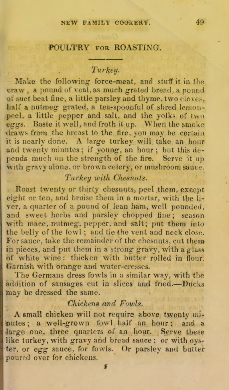 POULTRY FOR ROASTING. , Turkey. Make the following' force-meat, and stuff it in fhe craw, a pound of veal, as much grated bread, a pound of suet beat fine, a little parsley and thyme, two cloves, half a nutmeg' grated, a tea-spoonful of shred lemon- peel, a little pepper and salt, and the yolks of two eggs. Baste it well, and froth it up. When the smoke draws from the breast to the tire, you may be certain it is nearly done. A large turkey w ill take an hour and twenty minutes; if young, an hour; but this de- pends much on the strength of the tire. Serve it up with gravy alone, or brown celery, or mushroom sauce. Turkey with Chesnuts. Roost twenty or thirty chesnuts, peel them, except eight or ten, and bruise them in a mortar, with the li- ver, a quarter of a pound of lean ham, well pounded, and sweet herbs and parsley chopped fine ; season with mace, nutmeg, pepper, and salt; put them into the belly of the fowl; and tie the vent and neck close. For sauce, take the remainder of the chesnuts, cut them in pieces, and put them in a strong gravy, with a glass of white wine: thicken with butter rolled in flour. Garnish with orange and water-cresses. The Germans dress fowls in a similar way, with the addition of sausages cut in slices and fried.—Ducks may be dressed the same. Chickens and Fowls. A small chicken will not require above twenty mi- nutes ; a well-grown fowl half an hour; and a large one, three quarters of an hour. Serve these like turkey, with gravy and bread sauce; or with oys- ter, or egg sauce, for fowls. Or parsley and butter poured over for chickens. f