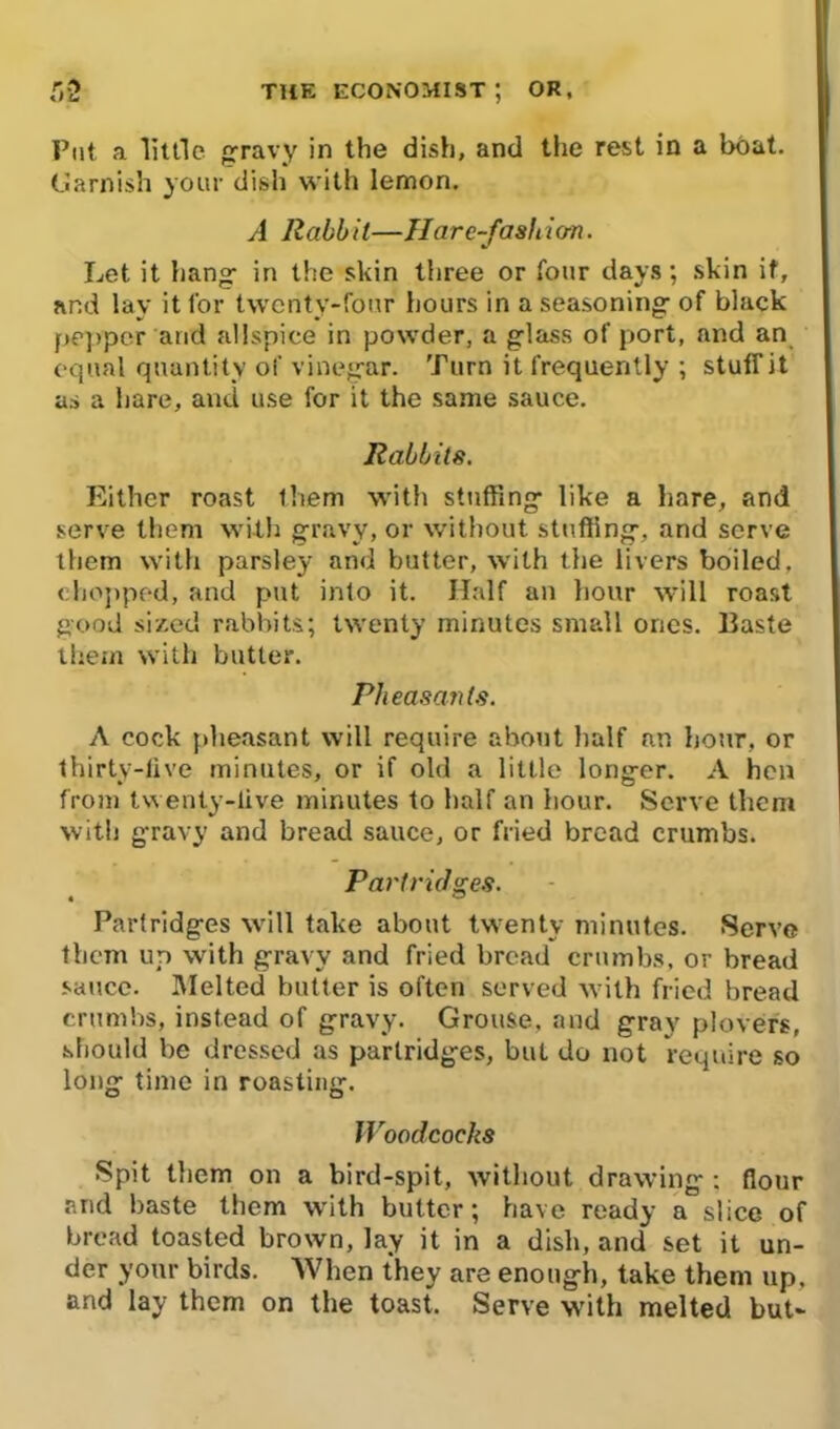 Put a little gravy in the dish, and the rest in a boat. Garnish your dish with lemon. A Rabbit—Harc-fashio-n. Let it hang in the skin three or four days; skin if, and lay it for twenty-four hours in a seasoning of black pepper'arid allspice in powder, a glass of port, and an equal quantity of vinegar. Turn it frequently ; stuff it as a hare, and use for it the same sauce. Rabbits. Either roast them with stuffing like a hare, and serve them with gravy, or without stuffing, and serve them with parsley and butter, with the livers boiled, chopped, and put into it. Half an hour will roast good si/.ed rabbits; twenty minutes small ones. Baste them with butter. Pheasants. A cock pheasant will require about half an hour, or thirty-five minutes, or if old a little longer. A hen from twenty-live minutes to half an hour. Serve them with gravy and bread sauce, or fried bread crumbs. Partridges. • ” Partridges will take about twenty minutes. Serve them up with gravy and fried bread crumbs, or bread sauce. Melted butter is often served with fried bread crumbs, instead of gravy. Grouse, and gray plover's, should be dressed as partridges, but do not require so long time in roasting. Woodcocks Spit them on a bird-spit, without drawing ; flour and baste them with butter; have ready a slice of bread toasted brown, lay it in a dish, and set it un- der your birds. When they are enough, take them up. and lay them on the toast. Serve with melted but-