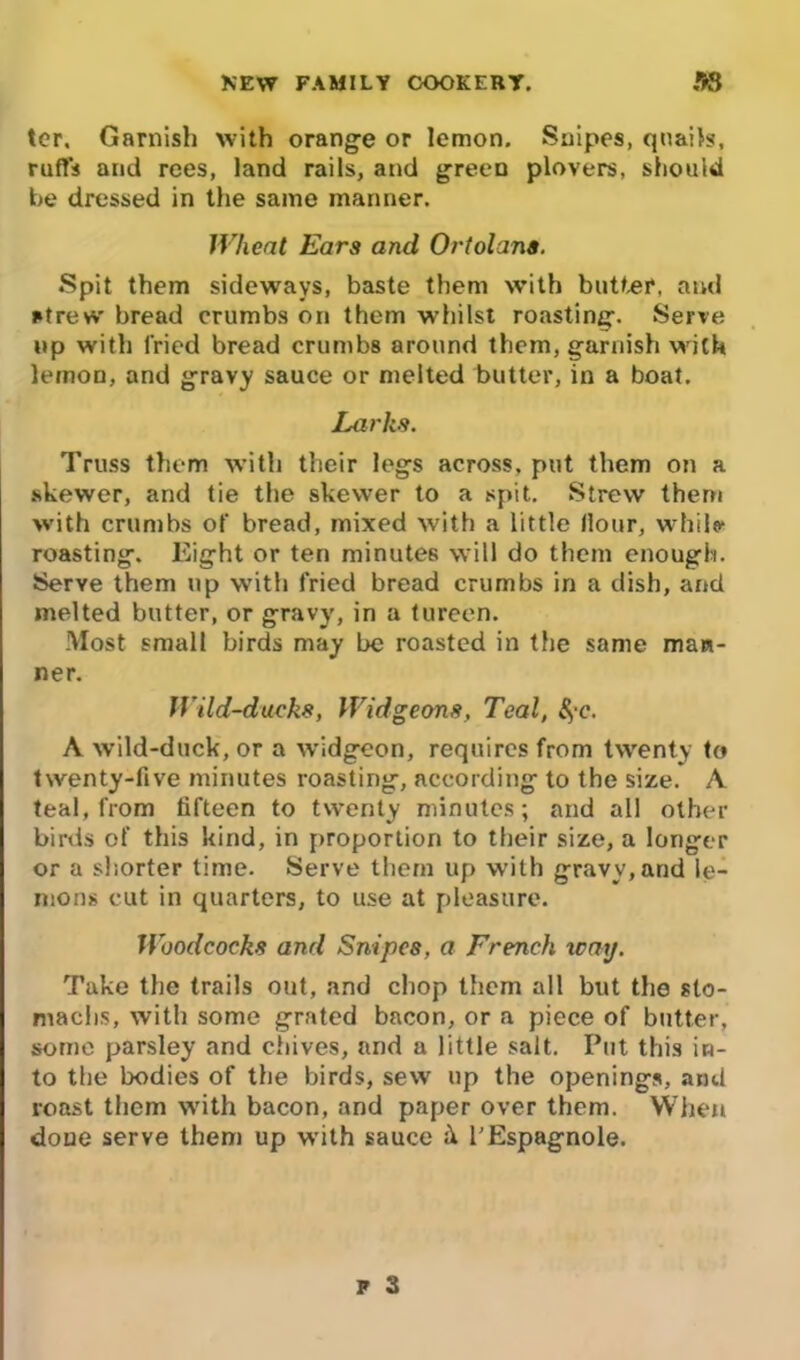 ter. Garnish with orange or lemon. Snipes, quails, ruffs and rees, land rails, and green plovers, should be dressed in the same manner. Wheat Ears and Ortolans. Spit them sideways, baste them with butter, and strew bread crumbs on them whilst roasting. Serve up with fried bread crumbs around them, garnish with lemon, and gravy sauce or melted butter, in a boat. Larks. Truss them with their legs across, put them on a skewer, and tie the skewer to a spit. Strew them with crumbs of bread, mixed with a little Hour, while roasting. Eight or ten minutes will do them enough. Serve them up with fried bread crumbs in a dish, and melted butter, or gravy, in a tureen. Most small birds may be roasted in the same man- ner. Wild-ducks, Widgeons, Teal, 8?c. A wild-duck, or a widgeon, requires from twenty to twenty-five minutes roasting, according to the size. A teal, from fifteen to twenty minutes; and all other birds of this kind, in proportion to their size, a longer or a shorter time. Serve them up with gravv,and le- mons cut in quarters, to use at pleasure. Woodcocks and Snipes, a French way. Take the trails out, and chop them all but the sto- machs, with some grated bacon, or a piece of butter, some parsley and chives, and a little salt. Put this in- to the bodies of the birds, sew up the openings, and roast them with bacon, and paper over them. When done serve them up with sauce it l’Espagnole.