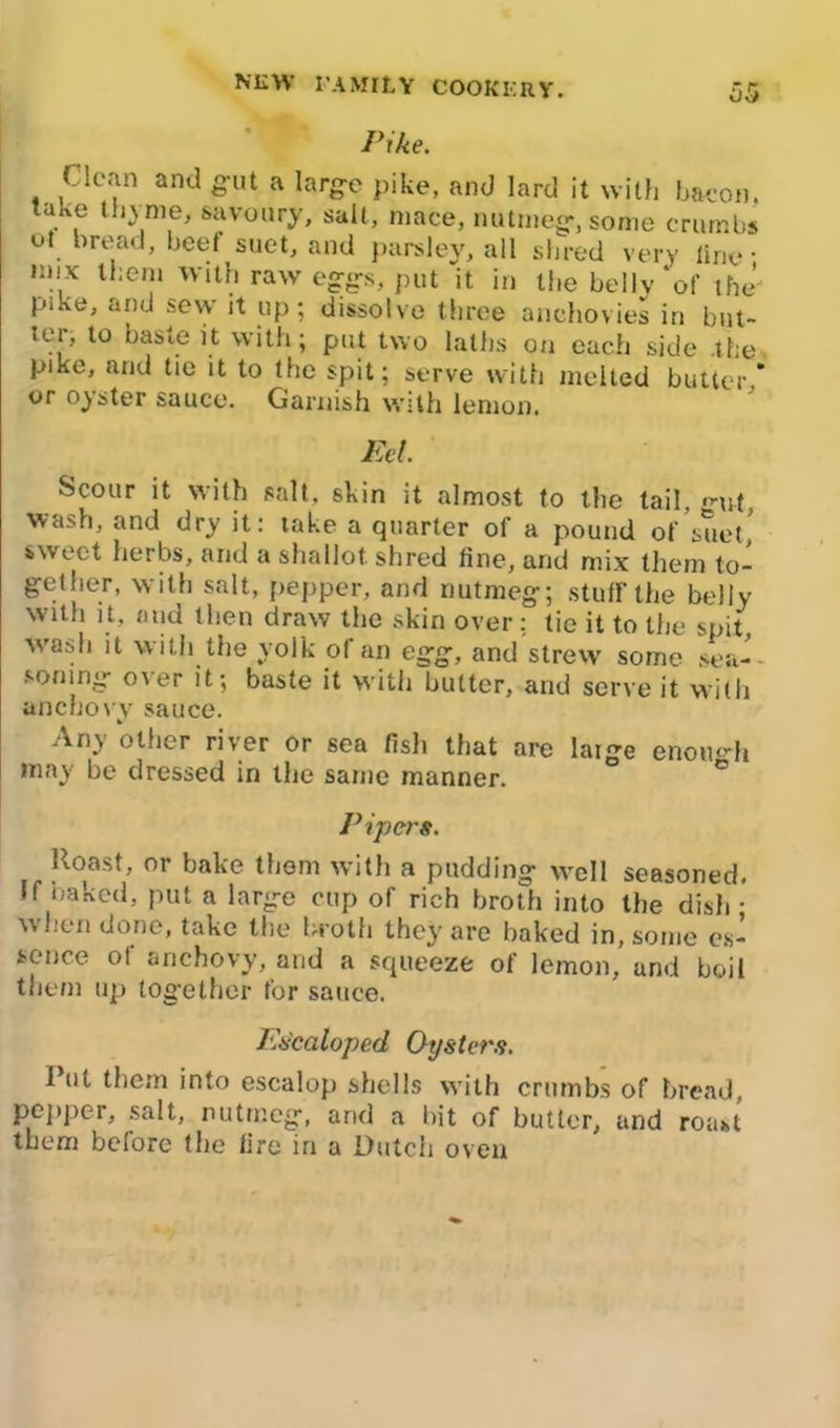 Pike. Clean and gut a large pike, and lard it with bacon, take thyme, savoury, salt, mace, nutmeg-, some crumbs ut bread, beef suet, and parsley, all shred very line • mix them with raw eggs, put “it in the belly'of the pike, and sew it up; dissolve three anchovies in but- tei, to baste it with; put two laths on each side the pike, and tie it to the spit; serve with melted butter * or oyster sauce. Garnish with lemon. Eel. Scour it with salt, skin it almost to the tail •’-ut wash, and dry it: take a quarter of a pound of’suet,’ sweet herbs, and a shallot shred tine, and mix them to- gether, with salt, pepper, and nutmeg; stuff the belly with it, and then draw the skin over : tie it to the spit, wash it with the yolk of an egg, and strew some sea- soning o\er it; baste it with butter, and serve it with anchovy sauce. Any other river or sea fish that are laige enough may be dressed in the same manner. Pipers. Roast, or bake them with a pudding well seasoned. If baked, put a large cup of rich broth into the dish - v\ hen done, take the broth they are baked in, some es- sence of anchovy, and a squeeze of lemon, and boil them up together for sauce. Escaloped Oysters. Put them into escalop shells with crumbs of bread, pepper, salt, nutmeg, arid a bit of butter, and roast them before the lire in a Dutch oven