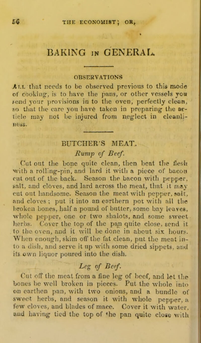 BAKING IN GENERAL. OBSERVATIONS /• t.i. that needs to be observed previous to this mode of cooking, is to have the pans, or other vessels you .‘C4)d your provisions in to the oven, perfectly clean, so that the care you have taken in preparing the ar- ticle may not be injured from neglect in cleanli- ness. BUTCIIER S MEAT. Bump of Beef. Cut out the bone quite clean, then beat the flesh with a rolling-pin, and lard it with a piece of bacon cut out of the back. Season the bacon with pepper, salt, and cloves, and lard across the meat, that it may cut out handsome. Season the meat with pepper, salt, and cloves ; put it into an corthern pot with all the broken bones, half a pound of butter, some bay leaves, whole pepper, one or two sbalots, and some sweet herbs. Cover the top of the pan quite close, send it. to the oven, and it will be done in about six hours. When enough, skim off the fat clean, put the meat in- to a dish, and serve it up with some dried sippets, and its own liquor poured into the dish. Leg of Beef. Cut off the meat from a fine leg of beef, and let the bones be well broken in pieces. Put the whole into on earthen pan, with two onions, and a bundle of sweet herbs, and season it with whole pepper, a few cloves, and blades of mace. Cover it with water, and having tied the top of <he pan quite close with