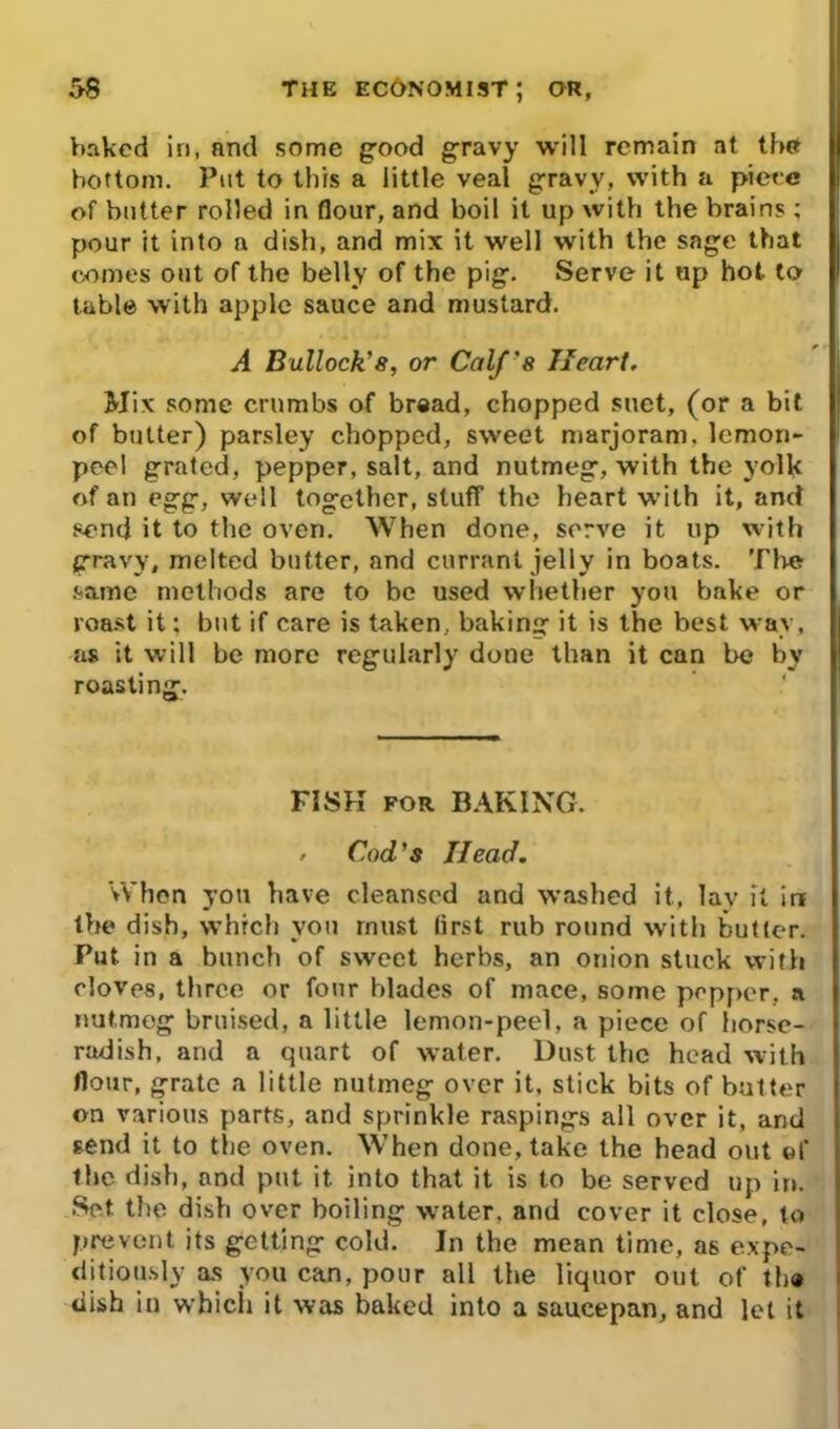 baked in, nrul some good gravy will remain at the bottom. Put to tliis a little veal gravy, with a piece of butter rolled in flour, and boil it up with the brains ; pour it into a dish, and mix it well with the sage that comes out of the belly of the pig. Serve it up hot to table with apple sauce and mustard. A Bullock’s, or Calf’8 Heart. Mix some crumbs of bread, chopped suet, (or a bit of butter) parsley chopped, sweet marjoram, lemon- peel grated, pepper, salt, and nutmeg, with the yolk of an egg, well together, stuff the heart with it, and send it to the oven. When done, serve it up with gravy, melted butter, and currant jelly in boats. The same methods are to be used whether you bake or roast it: but if care is taken, baking it is the best way, as it will be more regularly done than it can be by roasting. ' FISK for BAKING. / Cod’s Head. When you have cleansed and washed it, lay it in the dish, which you must first rub round with butter. Put in a bunch of sweet herbs, an onion stuck with cloves, three or four blades of mace, some pepper, a nutmeg bruised, a little lemon-peel, a piece of horse- radish, and a quart of water. Dust the head with flour, grate a little nutmeg over it, stick bits of butter on various parts, and sprinkle raspings all over it, and send it to the oven. When done, take the head out of the dish, and put it into that it is to be served up in. Set the dish over boiling water, and cover it close, to prevent its getting cold. In the mean time, as expe- ditiously as you can, pour all the liquor out of th® dish in which it was baked into a saucepan, and let it