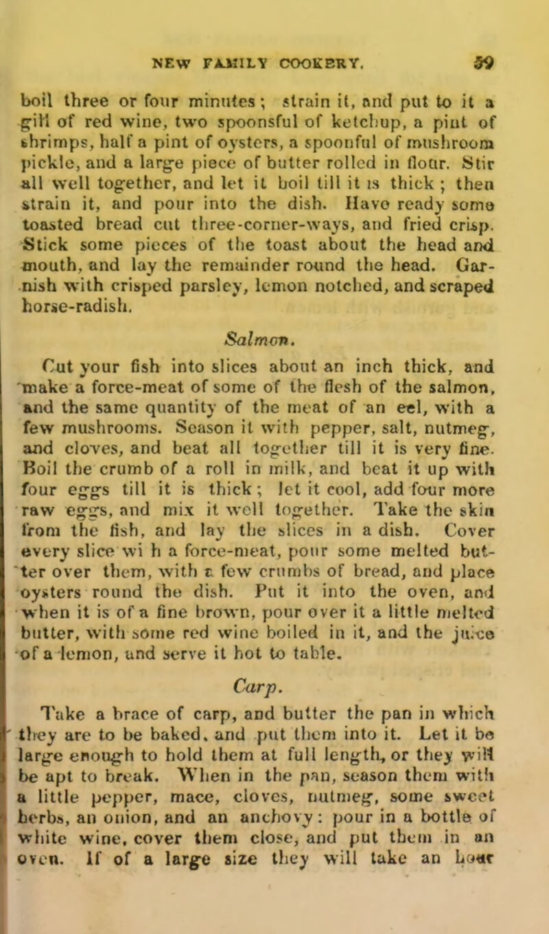 boil three or four minutes; strain it, and put to it a giH of red wine, two spoonsful of ketchup, a pint of shrimps, half a pint of oysters, a spoonful of mushroom pickle, and a large piece of butter rolled in flour. Stir all well together, and let it boil till it is thick ; then strain it, and pour into the dish. Havo ready some toasted bread cut three-corner-ways, and fried crisp. Stick some pieces of the toast about the head and mouth, and lay the remainder round the head. Gar- nish with crisped parsley, lemon notched, and scraped horse-radish. Salmon. Gut your fish into slices about an inch thick, and make a force-meat of some of the flesh of the salmon, and the same quantity of the meat of an eel, with a few mushrooms. Season it with pepper, salt, nutmeg, and cloves, and beat all together till it is very tine. Boil the crumb of a roll in milk, and beat it up with four eggs till it is thick; let it cool, add four more raw eggs, and mix it well together. Take the skin from the tish, and lay the slices in a dish. Cover every slice wi h a force-meat, pour some melted but- ter over them, with t few crumbs of bread, and place oysters round the dish. Put it into the oven, and when it is of a fine brown, pour over it a little melted butter, with some red wine boiled in it, and the juice of a lemon, and serve it hot to table. Carp. Take a brace of carp, and butter the pan in which ' they are to be baked, and put them into it. Let it be large enough to hold them at full length., or they will be apt to break. When in the pan, season them with a little pepper, mace, cloves, nutmeg, some sweet herbs, an onion, and an anchovy: pour in a bottle of white wine, cover them close, and put them in an oven. If of a large size they will take an hour