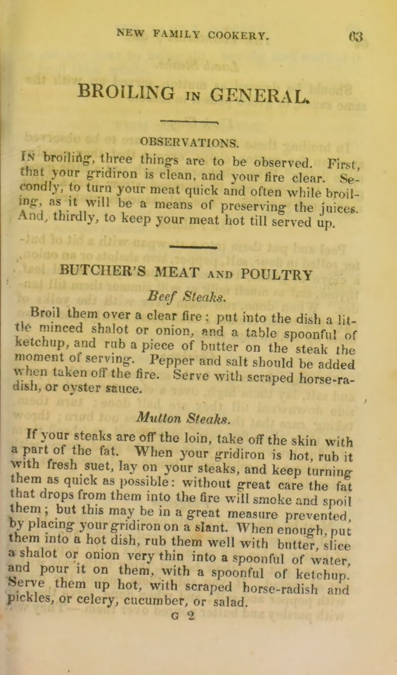 BROILING in general. OBSERVATIONS. fN broilirtg, three thing's are to be observed. First that your gridiron is clean, and your tire clear. Se- condly, to turn your meat quick and often while broil- mg- as it will be a means of preserving- the juices. And, thirdly, to keep your meat hot till served up. BUTCHER’S MEAT and POULTRY Beef Steaks. Broil them over a clear fire; put into the dish a lit- tle minced shalot or onion, and a table spoonful of ketchup, and rub a piece of butter on the steak the moment of serving-. Pepper and salt should be added \vien taken oif the fire. Serve with scraped horse-ra- dish, or oyster sauce. Mutton Steaks. If your steaks are off the loin, take off the skin with a part of the fat. When your gridiron is hot, rub it with fresh suet, lay on your steaks, and keep turning them as quick as possible: without great care the fat that drops from them into the fire will smoke and spoil them ; but this may be in a great measure prevented by placing your gridiron on a slant. When enough, nut them into a hot dish, rub them well with butter slice a shalot or onion very thin into a spoonful of water and pour it on them, with a spoonful of ketchup.' > erve t em up hot, with scraped horse-radish and pickles, or celery, cucumber, or salad.