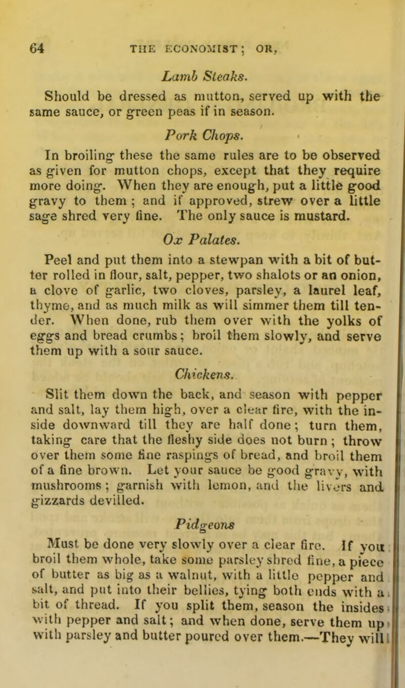 Lamb Steaks. Should be dressed as mutton, served up with the same sauce, or green peas if in season. Pork Chops. In broiling- these the same rules are to be observed as g-iven for mutton chops, except that they require more doing. When they are enough, put a little good gravy to them ; and if approved, strew over a little sage shred very line. The only sauce is mustard. Ox Palates. Peel and put them into a stewpan with a bit of but- ter rolled in flour, salt, pepper, two shalots or an onion, a clove of garlic, two cloves, parsley, a laurel leaf, thyme, and as much milk as will simmer them till ten- der. When done, rub them over with the yolks of eggs and bread crumbs; broil them slowly, and serve them up with a sour sauce. Chickens. Slit them down the back, and season with pepper and salt, lay them high, over a clear (ire, with the in- side downward till they are half done; turn them, taking care that the fleshy side does not burn ; throw over them some line raspings of bread, and broil them of a fine brown. Let your sauce be good gravy, with mushrooms; garnish with lemon, and the livers and gizzards devilled. Pidgeons Must be done very slowly over a clear fire. If vou broil them whole, take some parsley shred fine, a piece of butter as big as a walnut, with a little pepper and salt, and put into their bellies, tying both ends with a* bit of thread. If you split them, season the insides- with pepper and salt; and when done, serve them up with parsley and butter poured over them.—They willl