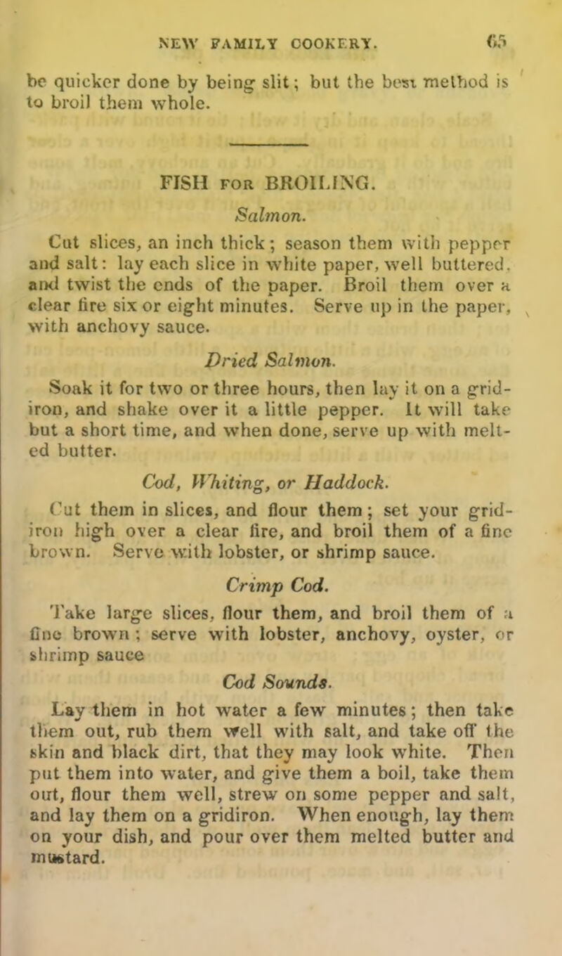 be quicker done by being1 slit; but the best method is to broil them whole. FISH for BROILING. Salmon. Cut slices, an inch thick; season them with pepper and salt: lay each slice in white paper, well buttered, and twist the ends of the paper. Broil them over a clear lire six or eight minutes. Serve up in the paper, with anchovy sauce. Dried Salmon. Soak it for two or three hours, then lay it on a grid- iron, and shake over it a little pepper. It will take but a short time, and when done, serve up with melt- ed butter. Cod, Whiting, or Haddock. Cut them in slices, and flour them ; set your grid- iron high over a clear lire, and broil them of a fine brown. Serve with lobster, or shrimp sauce. Crimp Cod. Take large slices, flour them, and broil them of a fine brown ; serve with lobster, anchovy, oyster, or shrimp sauce Cod Sounds. Lay them in hot water a few minutes; then take them out, rub them well with salt, and take otf the skin and black dirt, that they may look white. Then put them into water, and give them a boil, take them out, flour them well, strew on some pepper and salt, and lay them on a gridiron. When enough, lay them on your dish, and pour over them melted butter and mustard.