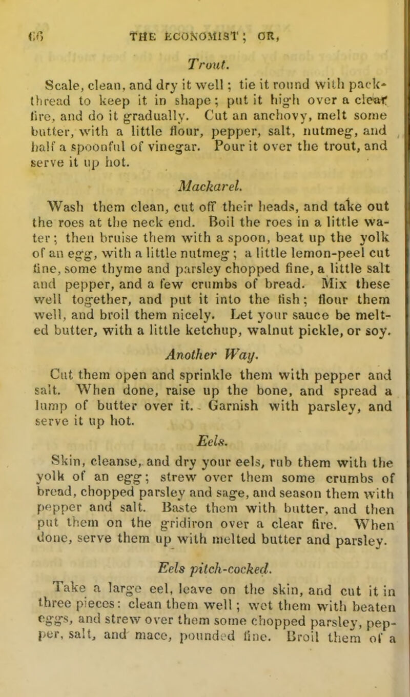 Trout. Scale, clean, and dry it well; tie it round With pack- thread to keep it in shape; put it high over a cle*af tire, and do it gradually. Cut an anchovy, melt some butter, with a little flour, pepper, salt, nutmeg, and half a spoonful of vinegar. Pour it over the trout, and serve it up hot. Mackarel. Wash them clean, cut off their heads, and take out the roes at the neck end. Boil the roes in a little wa- ter; then bruise them with a spoon, beat up the yolk of an egg, with a little nutmeg ; a little lemon-peel cut tine, some thyme and parsley chopped fine, a little salt and pepper, and a few crumbs of bread. Mix these well together, and put it into the fish; flour them well, and broil them nicely. Let your sauce be melt- ed butter, with a little ketchup, walnut pickle, or soy. Another Way. Cut them open and sprinkle them with pepper and salt. When done, raise up the bone, and spread a lump of butter over it., Garnish with parsley, and serve it up hot. Eels. Skin, cleanse, and dry your eels, rub them with the yolk of an egg; strew over them some crumbs of bread, chopped parsley and sage, and season them with pepper and salt. Baste them with butter, and then put them on the gridiron over a clear fire. When done, serve them up with melted butter and parsley. Eels pitch-cocked. Take a large eel, leave on the skin, and cut it in three pieces: clean them well; wet them with beaten eggs, and strew over them some chopped parsley, pep- per, salt, and mace, pounded fine. Broil them of a