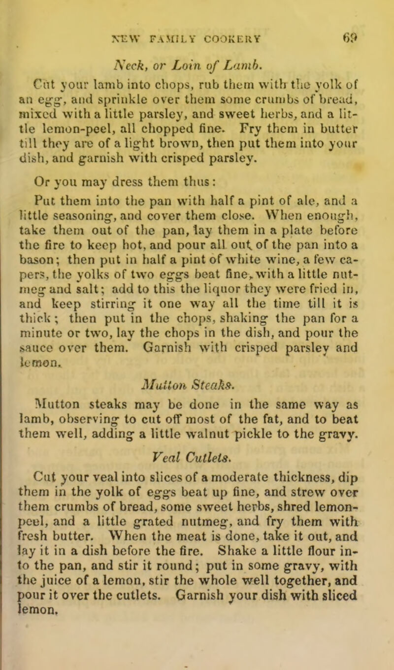 Neck, or Loin of Lamb. Cut your lamb into chops, rub them with the yolk of an egg, and sprinkle over them some crumbs of bread, mixed with a little parsley, and sweet herbs, and a lit- tle lemon-peel, all chopped fine. Fry them in butter till they are of a light brown, then put them into your dish, and garnish with crisped parsley. Or you may dress them thus: Put them into the pan with half a pint of ale, and a little seasoning, and cover them close. When enough, take them out of the pan, lay them in a plate before the Ore to keep hot, and pour all out. of the pan into a bason; then put in half a pint of white wine, a few ca- pers, the yolks of two eggs beat fine, with a little nut- meg and salt; add to this the liquor they were fried in, and keep stirring it one way all the time till it is thick; then put in the chops, shaking the pan for a minute or two, lay the chops in the dish, and pour the •sauce over them. Garnish with crisped parsley and lemon. Mutton Steak-9. Mutton steaks may be done in the same way as lamb, observing to cut off most of the fat, and to beat them well, adding a little wralnut pickle to the gravy. Veal Cutlets. Cut your veal into slices of a moderate thickness, dip them in the yolk of eggs beat up fine, and strew over them crumbs of bread, some sweet herbs, shred lemon- peel, and a little grated nutmeg, and fry them with fresh butter. When the meat is done, take it out, and lay it in a dish before the fire. Shake a little flour in- to the pan, and stir it round; put in some gravy, with the juice of a lemon, stir the whole well together, and pour it over the cutlets. Garnish your dish with sliced lemon.