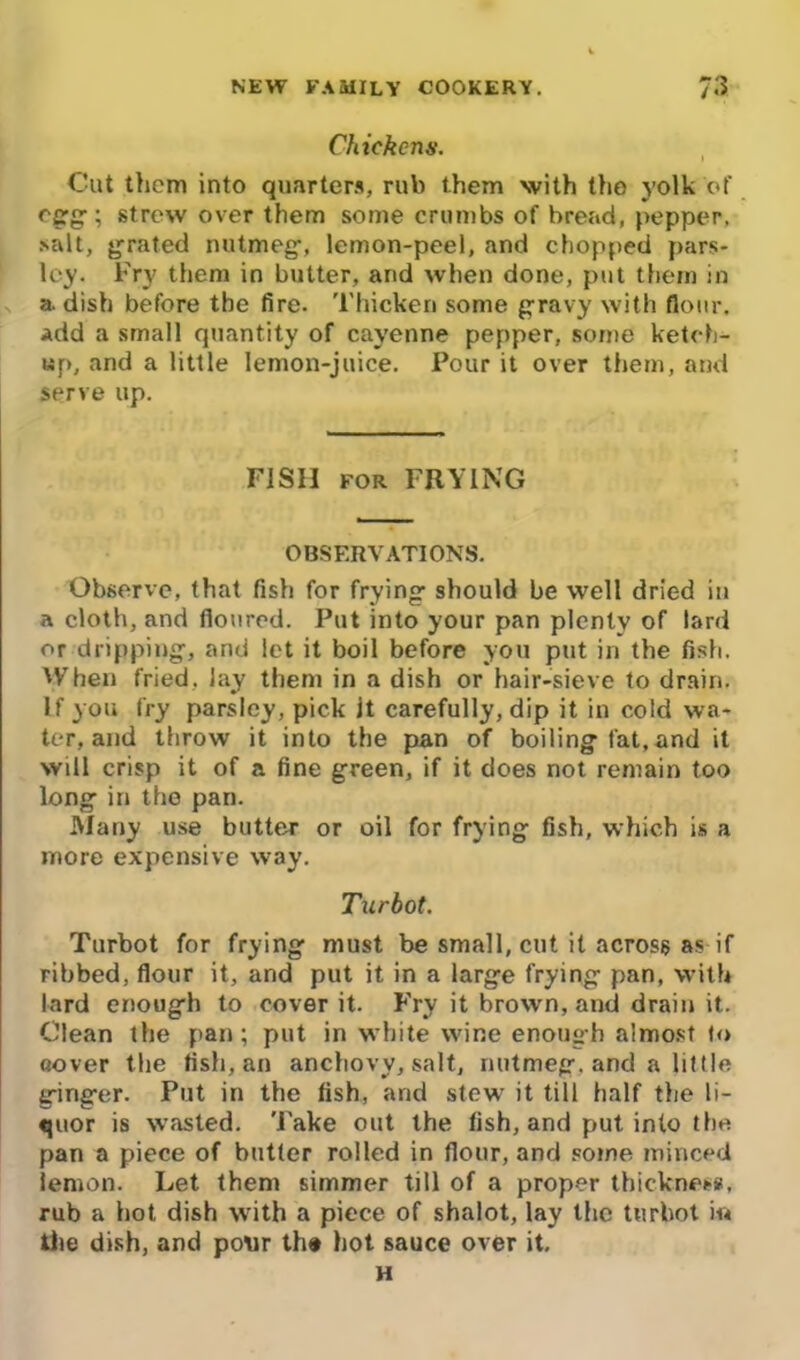 Chickens. Cut them into quarters, rub them with the yolk of egg; strew over them some crumbs of bread, pepper, salt, grated nutmeg, lemon-peel, and chopped pars- ley. Try them in butter, and when done, put them in a. dish before the fire. Thicken some gravy with flour. Add a small quantity of cayenne pepper, some ketch- up, and a little lemon-juice. Pour it over them, and serve up. F1SII for FRYING OBSERVATIONS, Observe, that fish for frying should be well dried in a cloth, and floured. Put into your pan plenty of lard or dripping, and let it boil before you put in the fish. tVhen fried, lay them in a dish or hair-sieve to drain. If you fry parsley, pick it carefully, dip it in cold wa- ter, and throw it into the pan of boiling fat,and it will crisp it of a fine green, if it does not remain too long in the pan. Many use butter or oil for frying fish, which is a more expensive way. Turbot. Turbot for frying must be small, cut it across as if ribbed, flour it, and put it in a large frying pan, with lard enough to cover it. Fry it brown, and drain it. Clean the pan; put in white wine enough almost to (lover the fish, an anchovy, salt, nutmeg, and a little ginger. Put in the fish, and stew it till half the li- quor is wasted. 'Fake out the fish, and put into the pan a piece of butter rolled in flour, and some minced lemon. Let them simmer till of a proper thickness, rub a hot dish with a piece of shalot, lay the turbot in the dish, and pour th* hot sauce over it. H