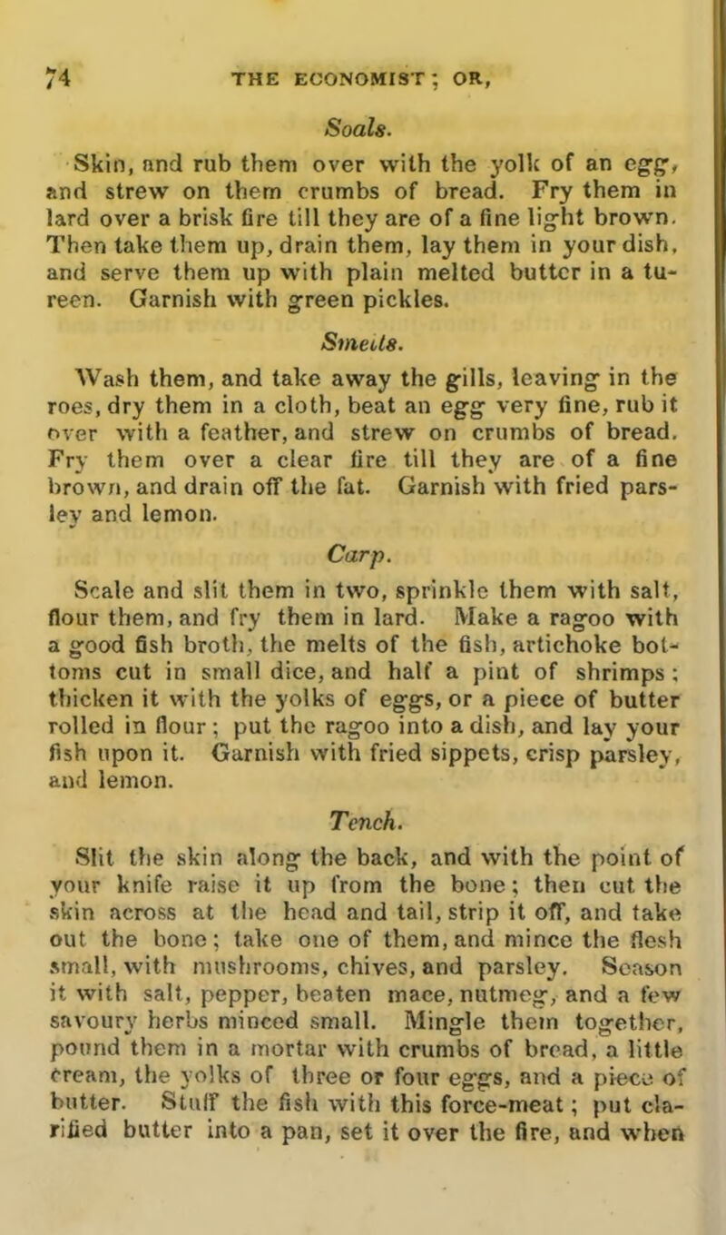 Soals. Skin, nnd rub them over with the yolk of an egg, and strew on them crumbs of bread. Fry them in lard over a brisk fire till they are of a fine 1 ig-ht brown. Then take them up, drain them, lay them in your dish, and serve them up with plain melted butter in a tu- reen. Garnish with green pickles. Smects. Wash them, and take away the gills, leaving in the roes, dry them in a cloth, beat an egg very fine, rub it over with a feather, and strew on crumbs of bread. Fry them over a clear fire till they are of a fine brown, and drain off the fat. Garnish with fried pars- ley and lemon. Carp. Scale and slit them in two, sprinkle them with salt, flour them, and fry them in lard. Make a ragoo with a good fish broth, the melts of the fish, artichoke bot- toms cut in small dice, and half a pint of shrimps ; thicken it with the yolks of eggs, or a piece of butter rolled in flour; put the ragoo into a dish, and lay your fish upon it. Garnish with fried sippets, crisp parsley, and lemon. Tench. Slit the skin along the back, and with the point of your knife raise it up from the bone; then cut the skin across at the head and tail, strip it off, and take out the bone: take one of them, and mince the flesh small, with mushrooms, chives, and parsley. Season it with salt, pepper, beaten mace, nutmeg, and a few savoury herbs minced small. Mingle them together, pound them in a mortar with crumbs of bread, a little Cream, the yolks of three or four eggs, and a piece of butter. Stuff the fish with this force-meat; put cla- rified butter into a pan, set it over the fire, and when