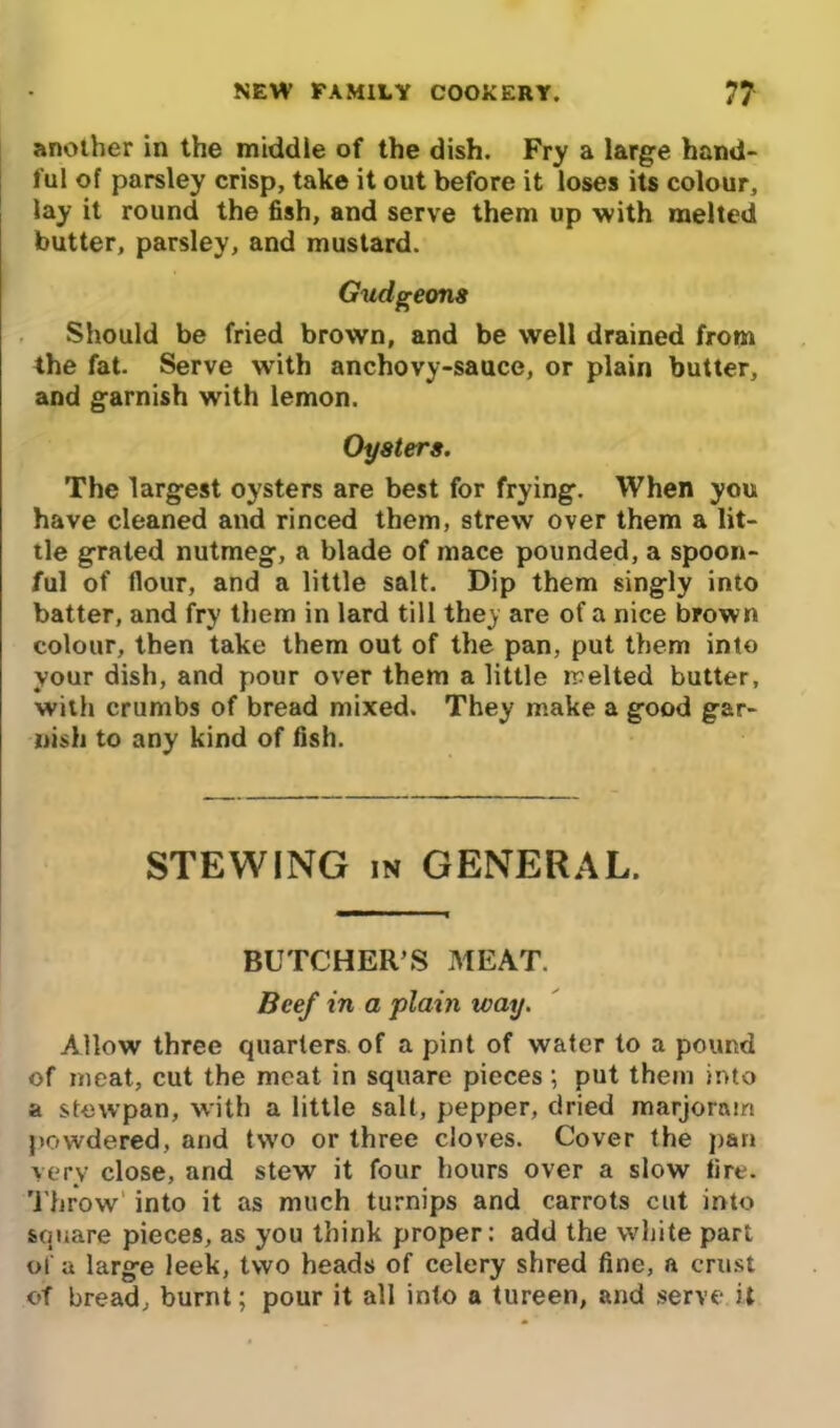 another in the middie of the dish. Fry a large hand- ful of parsley crisp, take it out before it loses its colour, lay it round the fish, and serve them up with melted butter, parsley, and mustard. Gudgeons Should be fried brown, and be well drained from the fat. Serve with anchovy-sauce, or plain butter, and garnish with lemon. Oysters. The largest oysters are best for frying. When you have cleaned and rinced them, strew over them a lit- tle grated nutmeg, a blade of mace pounded, a spoon- ful of flour, and a little salt. Dip them singly into batter, and fry them in lard till they are of a nice brown colour, then take them out of the pan, put them into your dish, and pour over them a little melted butter, with crumbs of bread mixed. They make a good gar- nish to any kind of fish. STEWING in GENERAL. BUTCHER’S MEAT. Beef in a plain way. Allow three quarters of a pint of water to a pound of meat, cut the meat in square pieces; put them into a stewpan, with a little salt, pepper, dried marjoram powdered, and two or three cloves. Cover the pan very close, and stew it four hours over a slow fire. Throw' into it as much turnips and carrots cut into square pieces, as you think proper: add the white part of a large leek, two heads of celery shred fine, a crust of bread, burnt; pour it all into a tureen, and serve it