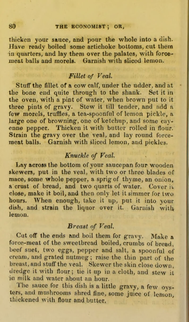 thicken your sauce, and pour the whole into a dish. Have ready boiled some artichoke bottoms, cut them in quarters, and lay them over the palates, with foroe- rueat balls and morels. Garnish with sliced lemon. Fillet of Veal. Stuff thq fillet of a cow calf, under the udder, and at the bone end quite through to the shank. Set it in the oven, with a pint of water, when brown put to it three pints of gravy. Stew it till tender, and add a few morels, truffles, a tea-spoonful of lemon pickle, a large one of browning, one of ketchup, and some cay- enne pepper. Thicken it with butter rolled in flour. Strain the gravy over the veal, and lay round force- meat balls. Garnish with sliced lemon, and pickles. Knuckle of Veal. Lay across the bottom of your saucepan four wooden skewers, put in the veal, with two or three blades of mace, some whole pepper, a sprig of thyme, an onion, a crust of bread, and two quarts of water. Cover ii close, make it boil, and then only let it simmer for two hours. When enough, take it up, put it into your dish, and strain the liquor over it. Garnish will* lemon. Breast of Veal. Cut off the ends and boil them for gravy. Make a force-meat of the sweetbread boiled, crumbs of bread, beef suet, two eggs, pepper and salt, a spoonful of cream, and grated nutmeg; raise the thin part of the breast, and stuff the veal. Skewer the skin close down, dredge it with flour; tie it up in a cloth, and stew it in milk and water about an hour. The sauce for this dish is a little gravy, a few oys- ters, and mushrooms shred fine, some juice of lemon, thickened with flour and butter.