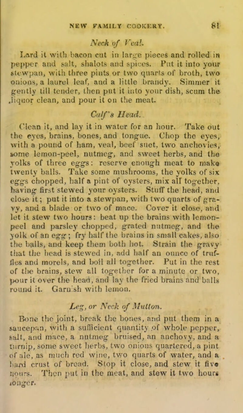 Neck of Veal. Lard it with bacon cut in large pieces and rolled in pepper and salt, shalots and spices. Put it into your stewpan, with three pints or two quarts of broth, two onions, a laurel leaf, and a little brandy. Simmer it gently till tender, then put it into your dish, scum the .liquor clean, and pour it on the meat. Coif's Head. ('lean it, and lay it in w'ater for an hour. Take out the eyes, brains, bones, and tongue. Chop the eyes, with a pound of ham, veal, beef suet, two anchovies, wme lemon-peel, nutmeg:, and sweet herbs, and the yolks of three eggs: reserve enough meat to make twenty balls. Take some mushrooms, the yolks of six eggs chopped, half a pint of oysters, mix air together, having first stewed your oysters. Stuff the head, and close it; put it into a stewpan, with two quarts of gra- vy, and a blade or two of mace. Cover it close, and let it stew two hours: beat up the brains with lemon- peel and parsley chopped, grated nutmeg, and the yolk of an egg; fry half the brains in small cakes, also the balls, and keep them both hot. Strain the gravy that the head is stewed in, add half an ounce of traf- fics and morels, and boll all together. Put in the rest of the brains, stew all together for a minute or two, pour it over the head, and lay the fried brains and balls round it. Garnish with lemon. Leg, or Neck of Mutton. Bone the joint, break the bones, and put them in a saucepan, with a sufficient quantity .of whole pepper, salt, and mace, a nutmeg bruised, an anchovy, and a turnip, some sweet herbs, two onions quartered, a pint of ale, as much red wine, two quarts of water, and a bund crust of bread. Stop it close, and stew it five pours. Then put in the meat, and stew it two hours