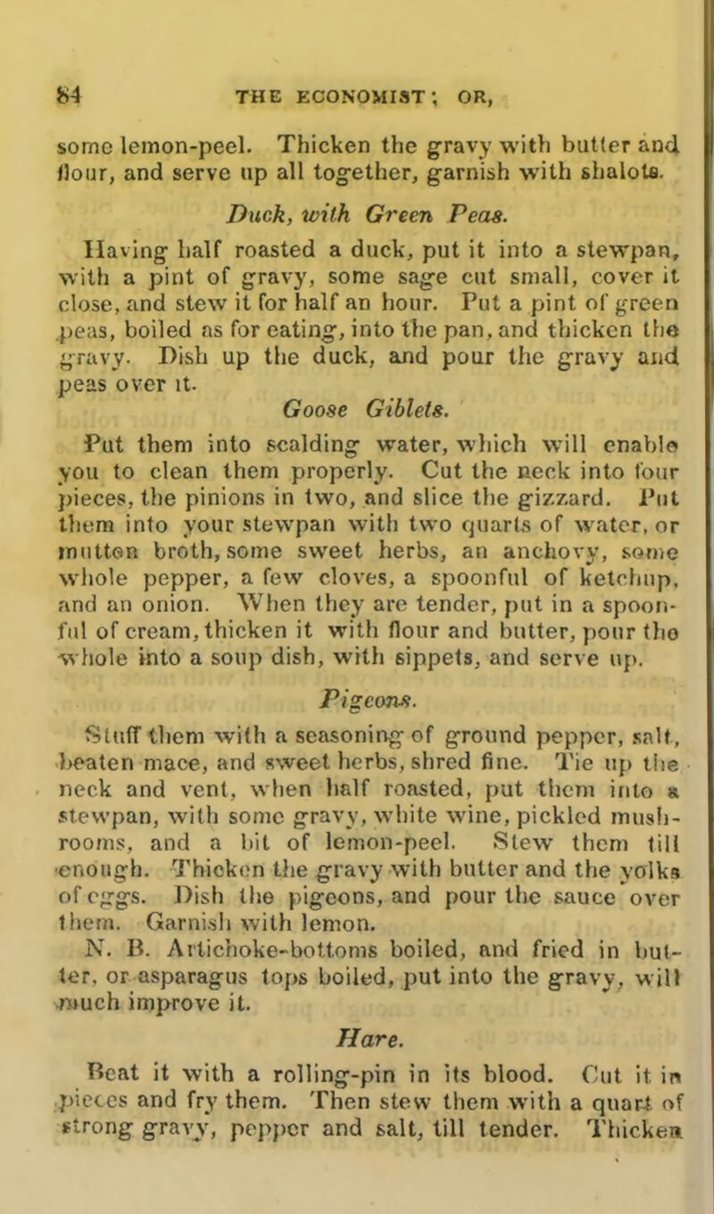 some lemon-peel. Thicken the gravy with butler and Hour, and serve up all together, garnish with shalots. Duck, with Green Peas. Having half roasted a duck, put it into a stewpan, with a pint of gravy, some sage cut small, cover it close, and stew it for half an hour. Put a pint of green peas, boiled as for eating, into the pan, and thicken the gravy. Dish up the duck, and pour the gravy and peas over it. Goose Giblets. Put them into scalding water, which will enable you to clean them properly. Cut the neck into four pieces, the pinions in two, and slice the gizzard. Put them into vour stewpan with two quarts of water, or mutton broth, some sweet herbs, an anchovy, some wliole pepper, a few cloves, a spoonful of ketchup, and an onion. When they are tender, put in a spoon- ful of cream, thicken it with flour and butter, pour the whole into a soup dish, with sippets, and serve up. Pigeons. Stuff them with a seasoning of ground pepper, salt, beaten mace, and sweet herbs, shred fine. Tie up the neck and vent, when half roasted, put them into a stewpan, with some gravy, white wine, pickled mush- rooms, and a bit of lemon-peel. Slew them till ■enough. Thicken the gravy with butter and the yolks of eggs. Dish the pigeons, and pour the sauce over them. Garnish with lemon. N. B. Artichoke-bottoms boiled, and fried in but- ler. or asparagus tops boiled, put into the gravy, will much improve it. Hare. Beat it with a rolling-pin in its blood. Cut it. in pieces and fry them. Then stew them with a quart of strong gravy, pepper and salt, till tender. Thicken.
