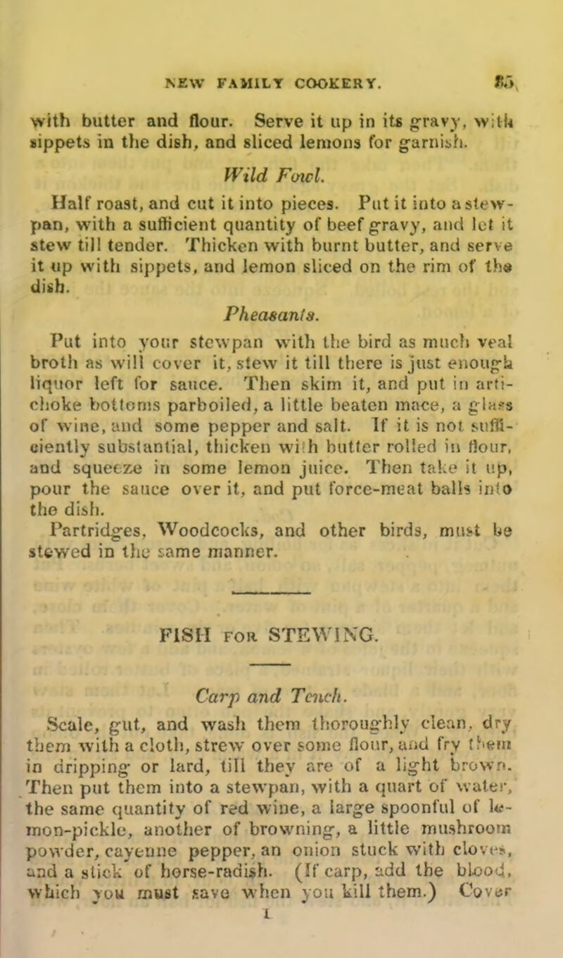 with butter and flour. Serve it up in its gravy, with sippets in the dish, and sliced lemons tor garnish. Wild Foicl. Half roast, and cut it into pieces. Put it into a stew- pan, with a sufficient quantity of beef gravy, and lot it stew till tender. Thicken with burnt butter, and serve it up with sippets, and lemon sliced on the rim of the dish. Pheasant a. Put into your stewpan with the bird as much veal broth as will cover it, stew it till there is just enough liquor left for sauce. Then skim it, and put in arti- choke bottoms parboiled, a little beaten mace, a gla?s of wine, and some pepper and salt. If it is not suffi- ciently substantial, thicken wi h butter rolled in flour, and squeeze in some lemon juice. Then take it up, pour the sauce over it, and put force-meat balls into the dish. Partridges, Woodcocks, and other birds, must be stewed in the same manner. F1SII for STEWING. Carp and Tench. Scale, gut, and wash them thoroughly clean, dry them with a cloth, strew over some flour, and fry them in dripping or lard, till they are of a light brown. Then put them into a stewpan, with a quart of water, the same quantity of red wine, a large spoonful of le- mon-pickle, another of browning, a little mushroom powder, cayenne pepper, an onion stuck with cloves, and a stick of horse-radish. (If carp, add the blood, which you must save when you kill them.) Cover i