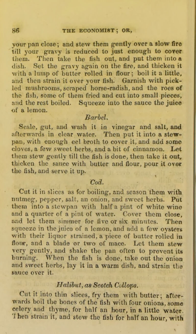 your pan close; and stew them gently over a slow fire till your gravy is reduced to just enough to cover them. Then take the fish out, and put them into a dish. Set the gravy again on the fire, and thicken it with a lump of butter rolled in flour; boil it a little, and then strain it over your fish. Garnish with pick- led mushrooms, scraped horse-radish, and the roes of the fish, some of them fried and cut into small pieces, and the rest boiled. Squeeze into the sauce the juice of a lemon. Barbel. Scale, gut, and wash it in vinegar and salt, and afterwards in clear water. Then put it into a stew- pan, with enough eel broth to cover it, and add some cloves, a few sweet herbs, and a bit of cinnamon. Let them stew gently till the fish is done, then take it out, thicken the sauce with butter and flour, pour it over the fish, and serve it up. Cod. Cut it in slices as for boiling, and season them with nutmeg, pepper, salt, an onion, and sweet herbs. Put them into a stewpan with half a pint of white wine and a quarter of a pint of water. Cover them close, and let them simmer for five or six minutes. Then squeeze in the juice of a lemon, and add a few oysters with their liquor strained, a piece of butter rolled in flour, and a blade or two of mace. Let them stew very gently, and shake the pan often to prevent its burning. AVhen the fish is done, take out the onion and sweet herbs, lay it in a warm dish, and strain the sauce over it. Halibut, as Scotch Collops. Cut it into thin slices, fry them with butter; after- wards boil the bones of the fish with four onions, some celery and thyme, for half an hour, in a little wrater 'I hen strain it, and stew the fish for half an hour, with