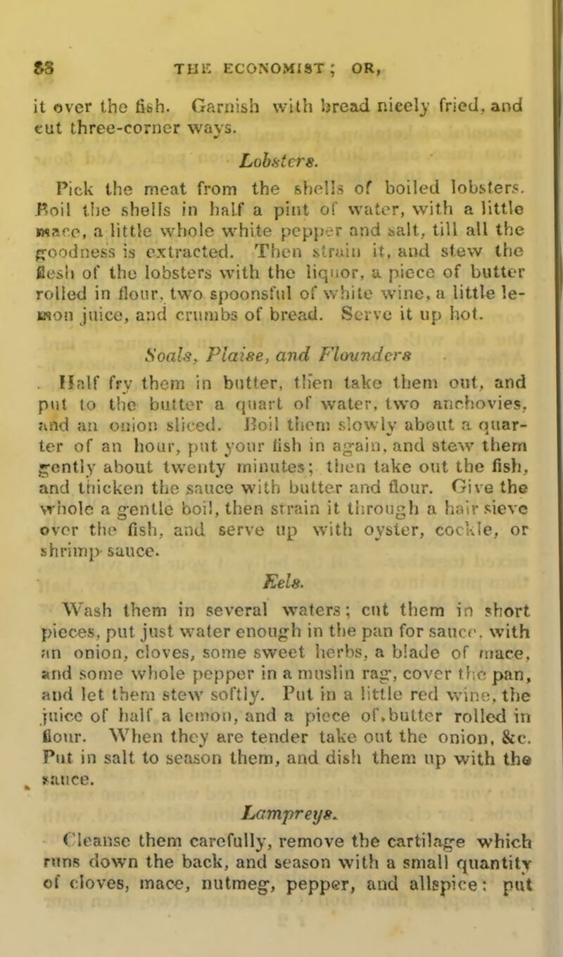 it over the fi&h- Garnish with bread nicely fried, and cut three-corner wavs. Lobsters. Pick the meat from the shells of boiled lobsters. P>oil the shells in half a pint of water, with a little mace, a little whole white pepper and salt., till all the goodness is extracted. Then strain it, and slew the flesh of the lobsters with the liquor, a piece of butter rolled in flour, two spoonsful of white wine, a little le- mon juice, and crumbs of bread. Serve it up hot. Soals, Plaise, and Flounders Half fry them in butter, tlien take them out, and put to the butter a quart of water, two anchovies, and an onion sliced. Boil them slowly about a quar- ter of an hour, put your fish in again, and stew them gently about twenty minutes; then take out the fish, and thicken the sauce with butter and flour. Give the whole a gentle boil, then strain it through a hair sieve over the fish, and serve up with oyster, cockle, or shrimp- sauce. Eels. Wash them in several waters; cut them in short pieces, put just water enough in the pan for sauce, with an onion, cloves, some sweet herbs, a blade of mace, and some whole pepper in a muslin rag-, cover t he pan, and let them stew softly. Put in a little red wine, the juice of half a lemon, and a piece of.butter rolled in flour. When they are tender take out the onion, &c. Put in salt to season them, and dish them up with the nance. Lampreys. Cleanse them carefully, remove the cartilage which runs down the back, and season with a small quantity of cloves, mace, nutmeg, pepper, and allspice : put