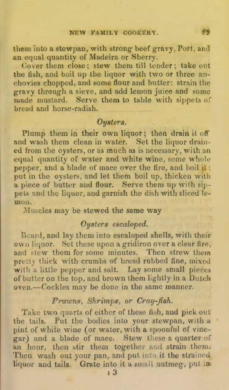 them into a stewpan, with strong: beef gravy, Port, and an equal quantity of Madeira or Sherry. Cover them close; stew them till tender; takeout the fish, and boil up the liquor with two or three arr- ehovies chopped, and some flour and butter: strain the gravy through a sieve, and add lemon juice and some made mustard. Serve them to table with sippets of bread and horse-radish. Oysters. Plump them in their own liquor; then drain it off and wash them clean in water. Set the liquor drain- ed from the oysters, or as much as is necessary, with ari equal quantity of vvater and white wine, some whole pepper, and a blade of mace over the fire, and boil it; put in the oysters, and let them boil up, thicken with a piece of butter and flour. Serve them up with sip- pets and the liquor, and garnish the dish with sliced le- mon. Muscles may be stewed the same way Oysters escaloped. Heard, and lay them into escaloped shells, with their own liquor. Set these upon a gridiron over a clear fire, and stew them for some minutes. Then strew them pretty thick with crumbs of bread rubbed fine, mixed with a little pepper and salt. Lay some small pieces of butter on the top, and brown them lightly in a Dutch oven.—Cockles may be done in the same manner. Prawns, Shrimps, or Cray-fish. Take two quarts of either of these fish, and pick out the tails. Put the bodies into your stewpan, with a pint of white wine (or water, with a spoonful of vine- gar) and a blade of mace. Stew these a quarter of an hour, then stir them together and strain them* Then wash out your pan, and put into it the strained liquor and tails. Grate into it a small nutmeg, put in