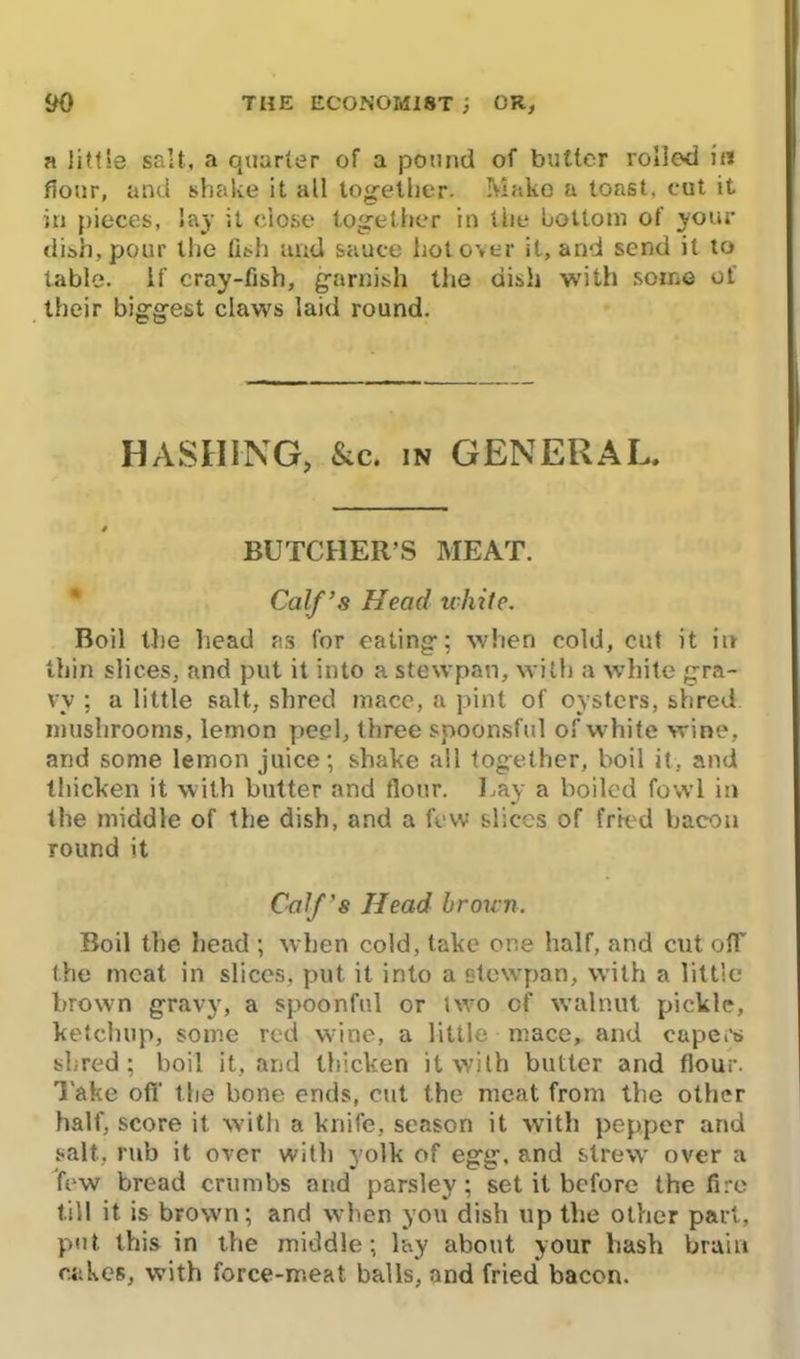 a little salt, a quarter of a pound of butler rolled in flour, and shake it all together. Make a toast, eut it in pieces, lay it close together in the bottom of your dish, pour the fish and sauce hot over it, and send it to table, if cray-fish, garnish the dish with some of their biggest claws laid round. HASHING, &c. in GENERAL. BUTCHER’S MEAT. Calf’s Head white. Boil the head as for eating; when cold, cut it in thin slices, and put it into a stevvpan, with a white gra- vy ; a little salt, shred mace, a pint of oysters, shred mushrooms, lemon peel, three spoonsful of white wine, and some lemon juice; shake all together, boil it, and thicken it with butter and flour. Lay a boiled fowl in the middle of the dish, and a few slices of fried bacon round it Calf’s Head brown. Boil the head ; when cold, take one half, and cut off the meat in slices, put it into a stevvpan, with a little brown gravy, a spoonful or two of walnut pickle, ketchup, some red wine, a little mace, and capers shred; boil it, and thicken it with butter and flour. Take off the bone ends, cut the meat from the other half, score it with a knife, season it with pepper and salt, rub it over with yolk of egg, and strew over a few bread crumbs and parsley; set it before the fire till it is brown; and when you dish up the other part, put this in the middle; lay about your hash brain cakes, with force-meat balls, and fried bacon.
