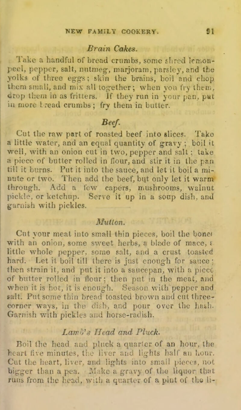 Brain Cakes. l ake a handful of bread crumbs, some shred lemon- peel, pepper, salt, nutmeg, marjoram, parsley, and the yolks of three eggs; skin the brains, boil and chop them small, and mix all together; when yon fry them, drop them in as fritters. If they run in your pan, put iu more 1 read crumbs; fry them in butter. Beef. Cut the raw part of roasted beef into slices. Tako a little water, and an equal quantity of gravy ; boil it well, with an onion cut in two, pepper and salt; take a piece of butter rolled in flour, and stir it in the pan till it burns. Put it into the sauce, and let it boil a mi- nute or two. Then add the beef, bijt only let it warm through. Add a few capers, mushrooms, walnut pickle, or ketchup. Serve it up in a soup dish, and garnish with pickles. Mutton. Cut your meat into small thin pieces, boil the bone* with an onion, some sweet herbs, a blade of mace, i little whole pepper, somo salt, and a crust toasted hard. Let it boil till there is just enough for sauce • then strain it, and put it into a saucepan, with a piece of butter rolled in flour; then put in the meat, and when it. is hot, it is enough. Season with pepper and salt. Put some thin bread toasted brown and cut three- corner ways, in the dish, and pour over the hash. Garnish with pickles arid horse-radish. Lamb’s Head and. Pluck. Boil the head and pluck a quarter of an hour, the heart live minutes, ti e liver and lights half an hour. Cut the heart, liver, and lights into small pieces, not bigger than a pea. Make a gravy of the liquor that runs from the head, with a quarter of a pint of the li-