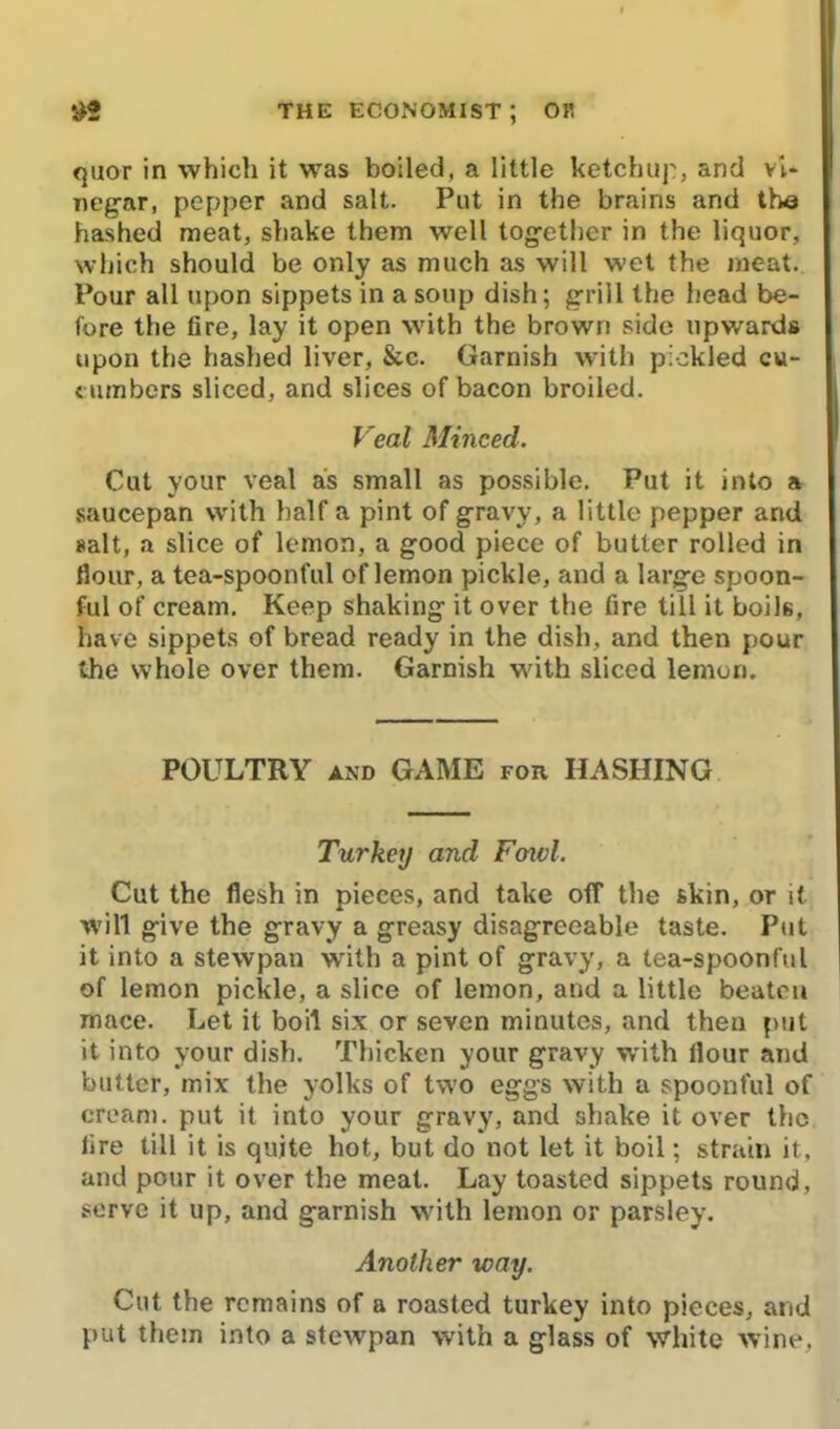 quor in which it was boiled, a little ketchup, and vi- negar, pepper and salt. Put in the brains and the hashed meat, shake them well together in the liquor, which should be only as much as will wet the meat. Pour all upon sippets in a soup dish; grill the head be- fore the fire, lay it open with the brown side upwards upon the hashed liver, &c. Garnish with pickled cu- cumbers sliced, and slices of bacon broiled. Veal Minced. Cut your veal as small as possible. Put it into a saucepan with half a pint of gravy, a little pepper and salt, a slice of lemon, a good piece of butter rolled in flour, a tea-spoonful of lemon pickle, and a large spoon- ful of cream. Keep shaking it over the fire till it boils, have sippets of bread ready in the dish, and then pour the whole over them. Garnish with sliced lemon. POULTRY and GAME for HASHING Turkey and Fowl. Cut the flesh in pieces, and take off the skin, or it will give the gravy a greasy disagreeable taste. Put it into a stewpan with a pint of gravy, a tea-spoonful of lemon pickle, a slice of lemon, and a little beaten mace. Let it boil six or seven minutes, and then put it into your dish. Thicken your gravy with flour and butter, mix the yolks of two eggs with a spoonful of cream, put it into your gravy, and shake it over the fire till it is quite hot, but do not let it boil; strain it, and pour it over the meat. Lay toasted sippets round, serve it up, and garnish with lemon or parsley. Another way. Cut the remains of a roasted turkey into pieces, and put them into a stewpan with a glass of white wine,
