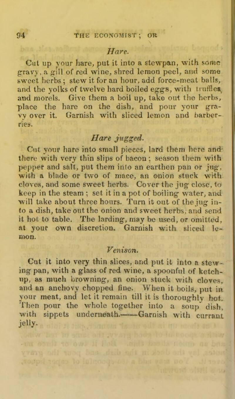 Hare. Cut up your hare, put it into a stewpan, with some gravy, a gill of red wine, shred lemon peel, and some sweet herbs; stew it for an hour, add force-meat balls, and the yolks of twelve hard boiled eggs, with truffles, and morels. Give them a boil up, take out the herbs, place the hare on the dish, and pour your gra- vy over it. Garnish with sliced lemon and barber- ries. Hare jugged. Cut your hare into small pieces, lard them here and there with very thin slips of bacon; season them with pepper and salt, put them info an earthen pan or jug-, with a blade or two of mace, an onion stuck with cloves, and some sweet herbs. Cover the jug close, to keep in the steam ; set it in a pot of boiling water, and will take about three hours. Turn it out of the jug in- to a dish, take out the onion and sweet herbs, and send it hot to table. The larding, may be used, or omitted, at your own discretion. Garnish with sliced le- mon. Venison. Cut it into very thin slices, and put it into a stew- ing pan, with a glass of red wine, a spoonful of ketch- up, as much browning, an onion stuck with cloves, and an anchovy chopped fine. When it boils, put in your meat, and let it remain till it is thoroughly hot. Then pour the whole together into a soup dish, with sippets underneath. Garnish with currant jelly.