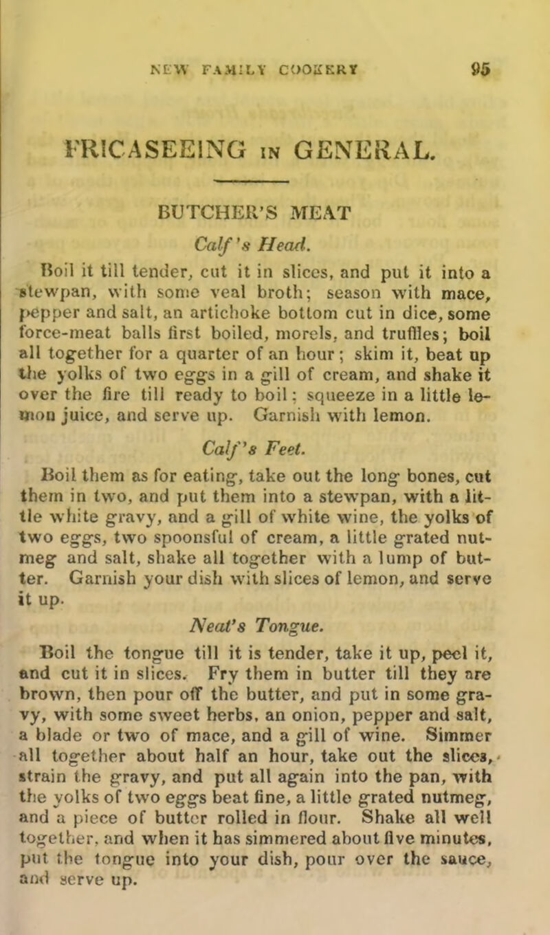 FRICASEEING in GENERAL. BUTCHER’S MEAT Calf's Head. Boil it till tender, cut it in slices, and put it into a stewpan, with some veal broth; season with mace, pepper and salt, an artichoke bottom cut in dice, some force-meat balls first boiled, morels, and truflles; boil all together for a quarter of an hour; skim it, beat up the yolks of two eggs in a gill of cream, and shake it over the fire till ready to boil; squeeze in a little le- mon juice, and serve up. Garnish with lemon. Calf's Feet. Boil them as for eating, take out the long bones, cut them in two, and put them into a stewpan, with a lit- tle white gravy, and a gill of white wine, the yolks of two eggs, two spoonsful of cream, a little grated nut- meg and salt, shake all together with a lump of but- ter. Garnish your dish with slices of lemon, and serve it up. Neat’s Tongue. Boil the tongue till it is tender, take it up, peel it, and cut it in slices. Fry them in butter till they are brown, then pour off the butter, and put in some gra- vy, with some sweet herbs, an onion, pepper and salt, a blade or two of mace, and a gill of wine. Simmer all together about half an hour, take out the slices,* strain the gravy, and put all again into the pan, with the yolks of two eggs beat fine, a little grated nutmeg, and a piece of butter rolled in flour. Shake all well together, and when it has simmered about five minutes, put the tongue into your dish, pour over the sauce, and serve up.