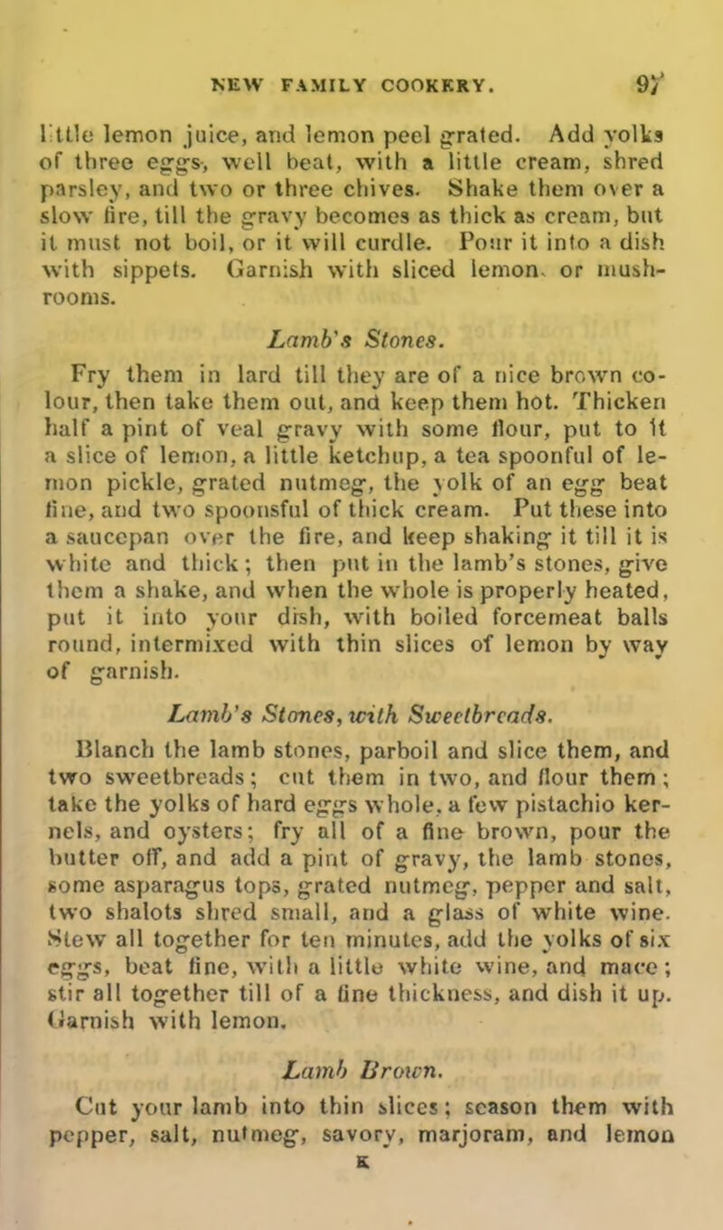 l-ttle lemon juice, and lemon peel grated. Add yolks of three eggs-, well beat, with a little cream, shred parsley, and two or three chives. Shake them over a slow lire, till the gravy becomes as thick as cream, but it must not boil, or it will curdle. Pour it into a dish with sippets. Garnish with sliced lemon- or mush- rooms. Lamb's Stones. Fry them in lard till they are of a nice brown co- lour, then take them out, and keep them hot. Thicken half a pint of veal gravy with some Hour, put to It a slice of lemon, a little ketchup, a tea spoonful of le- mon pickle, grated nutmeg, the yolk of an egg beat line, and two spoonsful of thick cream. Put these into a saucepan over the fire, and keep shaking it till it is white and thick; then put in the lamb’s stones, give them a shake, and when the whole is properly heated, put it into your drsh, with boiled forcemeat balls round, intermixed with thin slices of lemon by way of garnish. Lamb's Stones, with Sweetbreads. Blanch the lamb stones, parboil and slice them, and two sweetbreads; cut them in two, and Hour them; take the yolks of hard eggs whole, a few pistachio ker- nels, and oysters; fry all of a fine brown, pour the butter off, and add a pint of gravy, the lamb stones, some asparagus tops, grated nutmeg, pepper and salt, two shalots shred small, and a glass of white wine. Slew all together for ten minutes, add the yolks of six eggs, beat line, with a little white wine, and mace; stir all together till of a line thickness, and dish it up. Garnish with lemon. Lamb Brown. Cut your lamb into thin slices; season them with pepper, salt, nutmeg, savory, marjoram, and lemon s