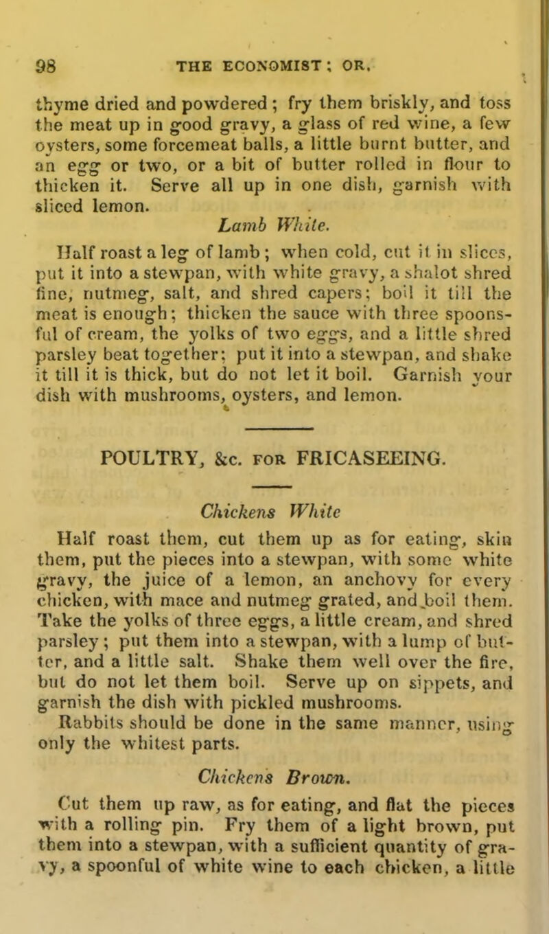 thyme dried and powdered ; fry them briskly, and toss the meat up in good gravy, a glass of red wine, a few oysters, some forcemeat balls, a little burnt butter, arid an egg or two, or a bit of butter rolled in flour to thicken it. Serve all up in one dish, garnish with sliced lemon. Lamb White. Half roast a leg of lamb ; when cold, cut it in slices, put it into a stewpan, with white gravy, a shalot shred tine, nutmeg, salt, and shred capers; boil it till the meat is enough; thicken the sauce with three spoons- ful of cream, the yolks of two eggs, and a little shred parsley beat together; put it into a stewpan, and shake it till it is thick, but do not let it boil. Garnish your dish with mushrooms, oysters, and lemon. POULTRY, &c. for FRICASEEING. Chickens White Half roast them, cut them up as for eating, skiu them, put the pieces into a stewpan, with some white gravy, the juice of a lemon, an anchovy for every chicken, with mace and nutmeg grated, and .boil them. Take the yolks of three eggs, a little cream, and shred parsley ; put them into a stewpan, with a lump of but- ter, and a little salt. Shake them well over the fire, but do not let them boil. Serve up on sippets, and garnish the dish with pickled mushrooms. Rabbits should be done in the same manner, usinir only the whitest parts. Chickens Broicn. Cut them up raw, as for eating, and flat the pieces with a rolling pin. Fry them of a light brown, put them into a stewpan, with a sufficient quantity of gra- vy, a spoonful of white wine to each chicken, a little