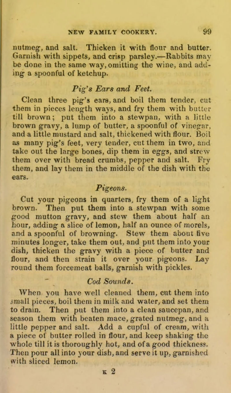 nutmeg1, and salt. Thicken it with flour and butter. Garnish with sippets, and crisp parsley.—Rabbits may- be done in the same way, omitting the wine, and add- ing- a spoonful of ketchup. Pig’s Ears and Feet. Clean three pig-’s ears, and boil them tender, cut them in pieces length ways, and fry them with butter till brown; put them into a stewpan, with a little brown gravy, a lump of butter, a spoonful of vinegar, and a little mustard and salt, thickened with flour. Boil as many pig’s feet, very tender, cut them in two, and take out the large bones, dip them in eggs, and strew them over with bread crumbs, pepper and salt. Fry them, and lay them in the middle of the dish with the ears. Pigeons. Cut your pigeons in quarters, fry them of a light brown. Then put them into a stewpan with some good mutton gravy, and stew them about half an hour, adding a slice of lemon, half an ounce of morels, and a spoonful of browning. Stew them about five minutes longer, take them out, and put them into your dish, thicken the gravy with a piece of butter and flour, and then strain it over your pigeons. Lay round them forcemeat balls, garnish with pickles. Cod Sounds. When you have well cleaned them, cut them into small pieces, boil them in milk and water, and set them to drain. Then put them into a clean saucepan, and season them with beaten mace, grated nutmeg, and a little pepper and salt. Add a cupful of cream, with a piece of butter rolled in flour, and keep shaking the whole till it is thoroughly hot, and of a good thickness. Then pour all into your dish, and serve it up, garnished with sliced lemon. e 2