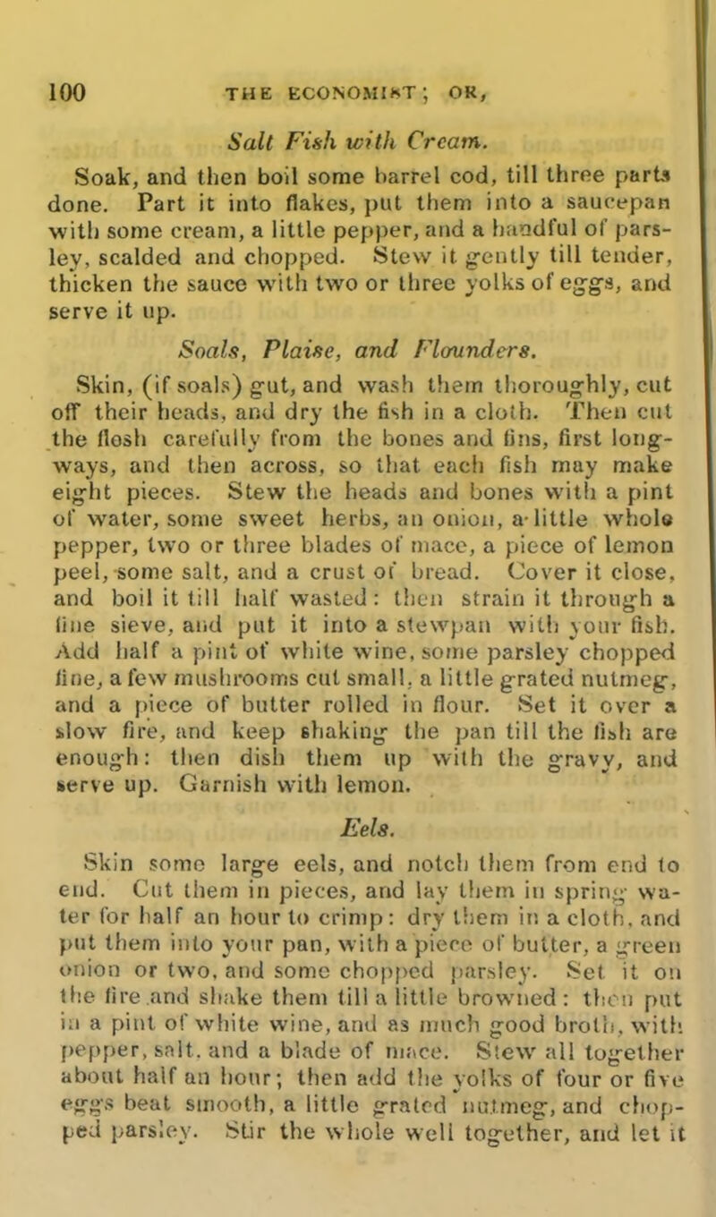 Salt Fish with Cream. Soak, and then boil some barrel cod, till three parts done. Part it into (lakes, put them into a saucepan with some cream, a little pepper, and a handful of pars- ley, scalded and chopped. Stew it gently till tender, thicken the sauce with two or three yolks of eggs, and serve it up. Soals, Plaise, and Flounders. Skin, (if soals) gut, and wash them thoroughly, cut off their heads, and dry the fish in a cloth. Then cut the flesh carefully from the bones and (ins, first long- ways, and then across, so that each fish may make eight pieces. Stew the heads and bones with a pint of water, some sweet herbs, an onion, a-little whole pepper, two or three blades of mace, a piece of lemon peel,-some salt, and a crust of bread. Cover it close, and boil it till half wasted: then strain it through a fine sieve, and put it into a stewpan with your fish. Add half a pint of white wine, some parsley chopped line, a few mushrooms cut small, a little grated nutmeg, and a piece of butter rolled in flour. Set it over a slow fire, and keep shaking the pan till the fish are enough: then dish them up with the gravy, and serve up. Garnish with lemon. Eels. Skin some large eels, and notch them from end fo end. Cut them in pieces, and lay them in spring wa- ter for half an hour to crimp: dry them in a cloth, and put them into your pan, with a piece of butter, a green onion or two, and some chopped parsley. Set it on the fire and shake them till a little browned : then put in a pint of white wine, and as much good broth, with pepper, salt, and a blade of mace. Stew all together about half an hour; then add the yolks of four or five eggs beat smooth, a little grated nutmeg, and chop- ped parsley. Stir the whole well together, and let it