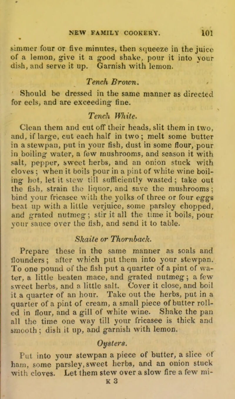 simmer four or five minutes, then squeeze in the juice of a lemon, give it a good shake, pour it into your dish, and serve it up. Garnish with lemon. Tench Brown. > Should be dressed in the same manner as directed for eels, and are exceeding fine. Tench White. Clean them and cut off their heads, slit them in two, and, if large, cut each half in two; melt some butter in a stewpan, put in your fish, dust in some flour, pour in boiling water, a few mushrooms, and season it with salt, pepper, sweet herbs, and an onion stuck with cloves ; when it boils pour in a pint of white wine boil- ing hot, let it stew till sufficiently wasted ; take out the fish, strain the liquor, and save the mushrooms; bind your fricasee with the yolks of three or four eggs beat up with a little verjuice, some parsley chopped, and grated nutmeg; stir it all the time it boils, pour your sauce over the fish, and send it to table. Skaite or Thornback. Prepare these in the same manner as soals and flounders; after which put them into your stewpan. To one pound of the fish put a quarter of a pint of wa- ter, a little beaten mace, and grated nutmeg; a few sweet herbs, and a little salt. Cover it close, and boil it a quarter of an hour. Take out the herbs, put in a quarter of a pint of cream, a small piece ofbutter roll- ed in flour, and a gill of white wine. Shake the pan all the time one way till your fricasee is thick and smooth ; dish it up, and garnish with lemon. Oysters. Put into your stewpan a piece of butter, a slice of ham, some parsley,sweet herbs, and an onion stuck with cloves. Let them stew over a slow fire a few mi- le 3