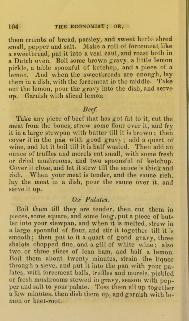 them crumbs of bread, parsley, and sweet herbs shred small, pepper and salt. Make a roll of forcemeat, like a sweetbread, put it into a veal caul, and roast both in a Dutch oven. Boil some brown gravy, a little lemon pickle, a table spoonful of ketchup, and a piece of a lemon. And when the sweetbreads are enough, lay them in a dish, with the forcemeat in the middle. Take out the lemon, pour the gravy into the dish, and serve up. Garnish with sliced lemon Beef. Take any piece of beef that has got fat to it, cut the meat from the bones, strew some flour over it, and fry it in a large stewpan with butter till it is brown ; then cover it in the pa« with good gravy; add a quart of wine, and let it. boil till it is half wasted. Then add an ounce of truffles and morels cut small, with some fresh or dried mushrooms, and two spoonsful of ketchup. Cover it close, and let it stew till the sauce is thick and rich. When your meat is tender, and the sauce rich, lay the meat in a dish, pour the sauce over it, and serve it up. Ox Palates. Boil them till they are tender, then cut them in pieces, some square, and some long, put a piece of but- ter into your stewpan, and when it is melted, strew in a large spoonful of flour, and stir it together till it is smooth; then put to it a quart, of good gravy, three shalots chopped fine, and a gill of white wine; also two or three slices of lean ham, and half a lemon. Boil them about twenty minutes, strain the liquor through a sieve, and put it into the pan with your pa- lates, with forcemeat balls.truffl.es and morels, pickled or fresh mushrooms stewed in gravy, season with pep- per and salt to your palate. Toss them all up together a few minutes, then dish them up, and garnish with le- mon or beet-root.