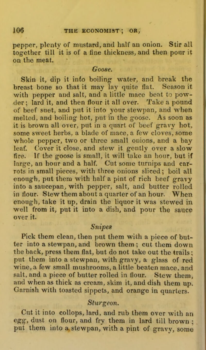 pepper, plenty of mustard, and half an onion. Stir all together till it is of a tine thickness, and then pour it on the meat. Goose. Skin it, dip it into boiling water, and break the breast bone so that it may lay quite flat. Season it with pepper and salt, and a little mace beat to pow- der ; lard it, and then flour it all over. Take a pound of beef suet, and put it into your stewpan, and when melted, and boiling hot, put in the goose. As soon as it is brown all over, put in a quart of beef gravy hot, some sweet herbs, a blade of mace, a few cloves, some whole pepper, two or three small onions, and a bay leaf. Cover it close, and stew it gently over a slow fire. If the goose is small, it will take an hour, but if large, an hour and a half. Cut some turnips and car- rots in small pieces, with three onions sliced; boil all enough, put them with half a pint of rich beef gravy into a saucepan, with pepper, salt, and butter rolled in flour. Stew them about a quarter of an hour. When enough, take it up, drain the liquor it was stewed in well from it, put it into a dish, and pour the sauce over it. Snipes Pick them clean, then put them with a piece of but- ter into a stewpan, and brown them ; cut them down the back, press them flat, but do not take out the trails; put them into a stewpan, with gravy, a glass of red wine, a few small mushrooms, a little beaten mace, and salt, and a piece of butter rolled in flour. Stew them, and when as thick as cream, skim it, and dish them up. Garnish with toasted sippets, and orange in quarters. Sturgeon. Cut it into collops, lard, and rub them over with an egg, dust on flour, and fry them in lard till brown ; put them into a, stewpan, with a pint of gravy, some