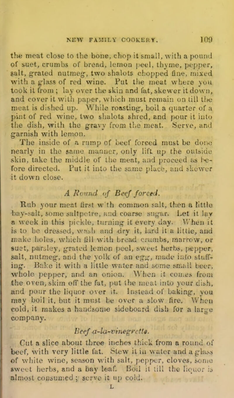 the meat close to the bone, chop it small, with a pound of suet, crumbs of bread, lemon peel, thyme, pepper, gait, grated nutmeg, two shalots chopped tine, mixed with a glass of red wine. Put the meat where you took it from ; lay over the skin and fat, skewer it down, and cover it with paper, which must remain on till tine meat is dished up. While roasting, boil a quarter of a pint of red wine, two shalots shred, and pour it into the dish, with the gravy from the meat. Serve, and garnish with lemon. The inside of a rump of beef forced must be done nearly in the same manner, only lift up the outside skin, take the middle of the meat, and proceed as be- fore directed. Put it into the same place, and skewer it down dose. A Round of Beef forced. Rub your meat first w th common salt, then a little bay-salt, some saltpetre, and coarse sugar. Let it lav a week in this pickle, turning it every day. When it is to be dressed, wash and dry it, iurd it a little, and make holes, which fill with bread crumbs, marrow, or suet, parsley, grated lemon peel, sweet herbs, pepper, salt, nutmeg, and the yolk of an egg, made into stuff- ing. Bake it with a little water and some small beer, whole pepper, and an onion. When it comes from the oven, skim off the fat, put the meat into your dish, and pour the liquor over it. Instead of baking, you may boil it, but it must be over a slow lire. When cold, it makes a handsome sideboard dish for a large company. Beef a-la-vinegrcfte. Cut a slice about three inches thick from a round of beef, with very little fat. Stew it in water and a glass of white wine, season with salt., pepper, cloves, some sweet herbs, and a bay leaf. Boil it till the liquor is almost consumed ; serve it up cold. L