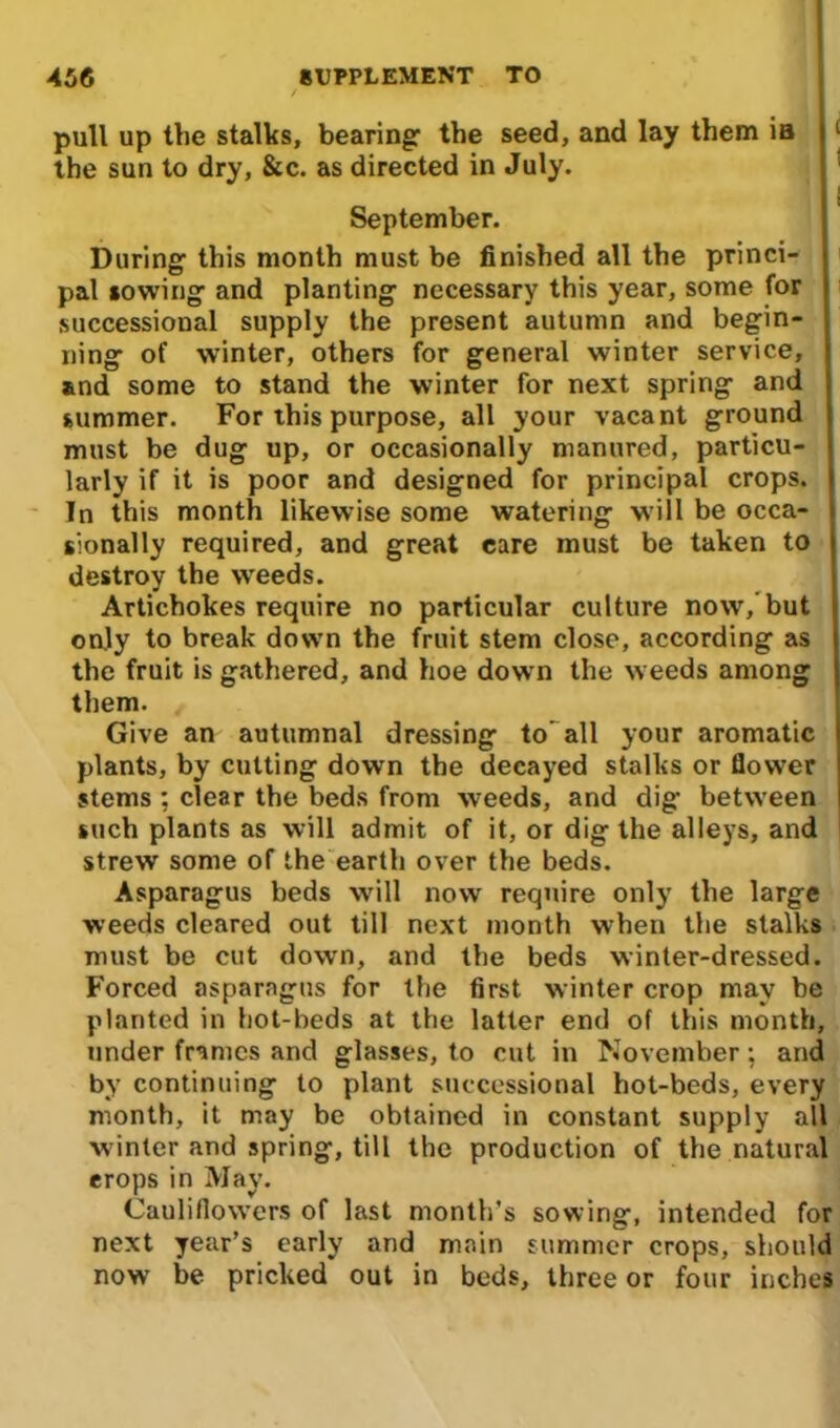 pull up the stalks, bearing: the seed, and lay them ia 1 the sun to dry, &c. as directed in July. September. During: this month must be finished all the princi- pal sowing: and planting- necessary this year, some for successional supply the present autumn and begin- ning: of winter, others for general winter service, and some to stand the winter for next spring and summer. For this purpose, all your vacant ground must be dug up, or occasionally manured, particu- larly if it is poor and designed for principal crops. In this month likewise some watering will be occa- sionally required, and great care must be taken to destroy the weeds. Artichokes require no particular culture now,’but only to break down the fruit stem close, according as the fruit is gathered, and hoe down the weeds among them. Give an autumnal dressing to’all your aromatic plants, by cutting down the decayed stalks or flower stems ; clear the beds from weeds, and dig between such plants as will admit of it, or dig the alleys, and strew some of the earth over the beds. Asparagus beds will now require only the large weeds cleared out till next month when the stalks must be cut down, and the beds winter-dressed. Forced asparagus for the first winter crop may be planted in hot-beds at the latter end of this month, under frames and glasses, to cut in November; and by continuing to plant successional hot-beds, every month, it may be obtained in constant supply all winter and spring, till the production of the natural erops in May. Cauliflowers of last month’s sowing, intended for next year’s early and main summer crops, should now be pricked out in beds, three or four inches