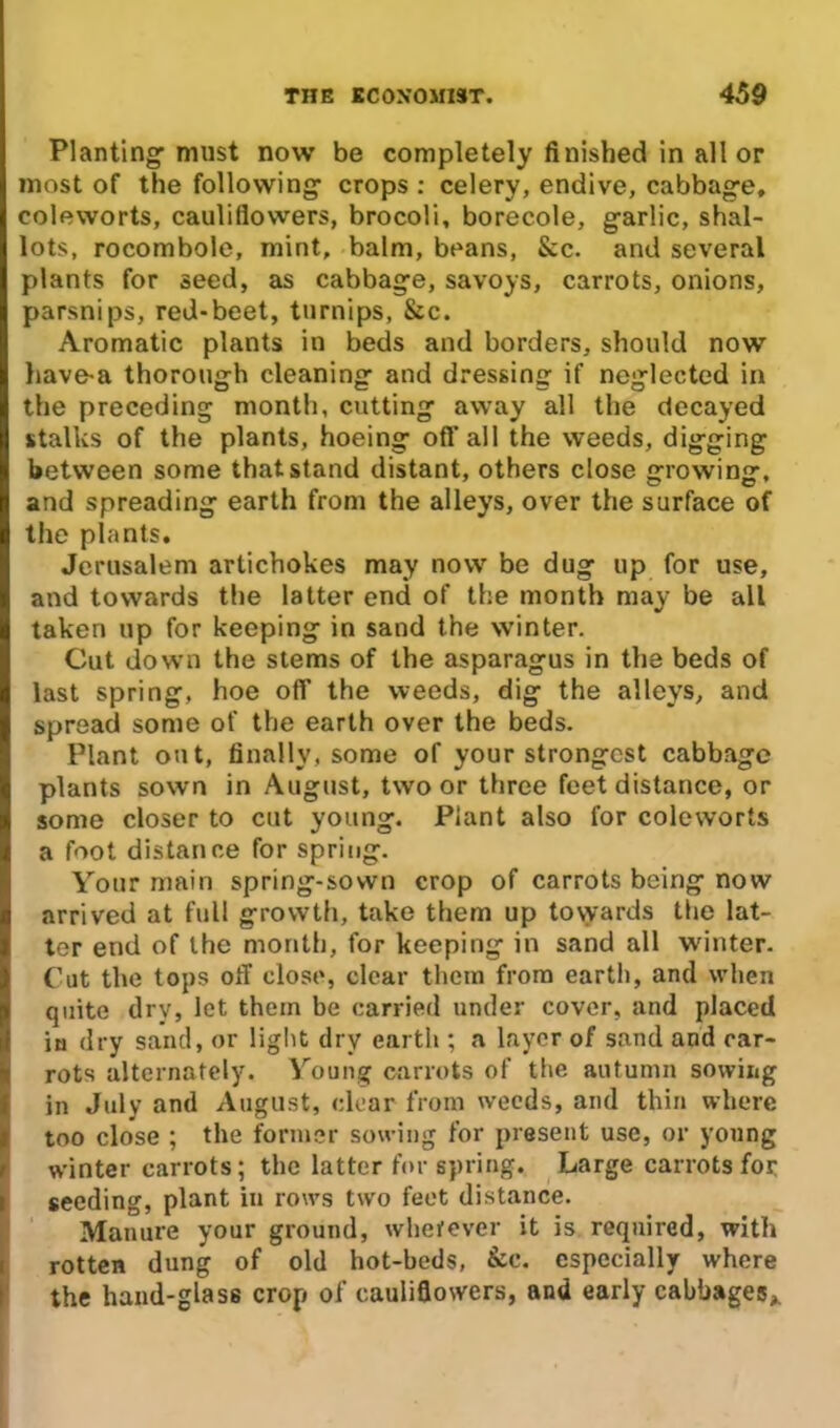 Planting must now be completely finished in all or most of the following crops : celery, endive, cabbage, coleworts, cauliflowers, brocoli, borecole, garlic, shal- lots, rocombole, mint, balm, beans, &c. and several plants for seed, as cabbage, savoys, carrots, onions, parsnips, red-beet, turnips, &c. Aromatic plants in beds and borders, should now liave-a thorough cleaning and dressing if neglected in the preceding month, cutting away all the decayed stalks of the plants, hoeing off all the weeds, digging between some that stand distant, others close growing, and spreading earth from the alleys, over the surface of the plants. Jerusalem artichokes may now be dug up for use, and towards the latter end of the month may be all taken up for keeping in sand the winter. Cut down the stems of the asparagus in the beds of last spring, hoe off the weeds, dig the alleys, and spread some of the earth over the beds. Plant out, finally, some of your strongest cabbage plants sown in August, two or three feet distance, or some closer to cut young. Plant also for coleworts a foot distance for spring. Your main spring-sown crop of carrots being now arrived at full growth, take them up towards the lat- ter end of the month, for keeping in sand all winter. Cut the tops off close, clear them from earth, and when quite dry, let them be carried under cover, and placed in dry sand, or light dry earth ; a layer of sand and car- rots alternately. Young carrots of the autumn sowing in July and August, clear from weeds, and thin where too close ; the former sowing for present use, or young winter carrots; the latter for spring. Large carrots for i seeding, plant in rows two feet distance. Manure your ground, wherever it is required, with rotten dung of old hot-beds, &c. especially where the hand-glass crop of cauliflowers, and early cabbages,.