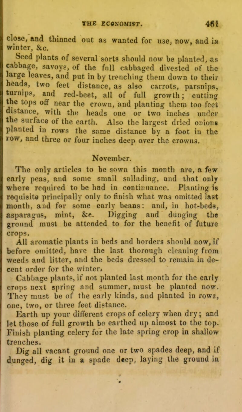 close, and thinned out as wanted for use, now, and in winter, &c. Seed plants of several sorts should now be planted, ns cabbage, savoys, of the full cabbaged divested of the large leaves, and put in by trenching them down to their heads, two feet distance, as also carrots, parsnips, turnips, and red-beet, all of full growth; cutting the tops oil near the crown, and planting them too feet distance, with the heads one or two inches under the surface of the earth. Also the largest dried onions planted in rows the same distance by a foot in the row, and three or four inches deep over the crowns. November. The only articles to be sown this month are, a few early peas, and some small sallading, and that only where required to be had in continuance. Planting is requisite principally only to finish what was omitted last month, and for some early beans: and, in hot-beds, asparagus, mint, &e. I)igging and dunging the ground must be attended to for the benefit of future crops. All aromatic plants in beds and borders should now, if before omitted, have the last thorough cleaning from weeds and litter, and the beds dressed to remain in de- cent order for the winter* Cabbage plants, if not planted last month for the early crops next spring and summer, must be planted now. They must be of the early kinds, and planted in rows, one, two, or three feet distance. Earth up your different crops of celery when dry; and let those of full growth be earthed up almost to the top. Finish planting celery for the late spring crop in shallow trenches. Dig all vacant ground one or two spades deep, and if dunged, dig it in a spade deep, laying the ground in