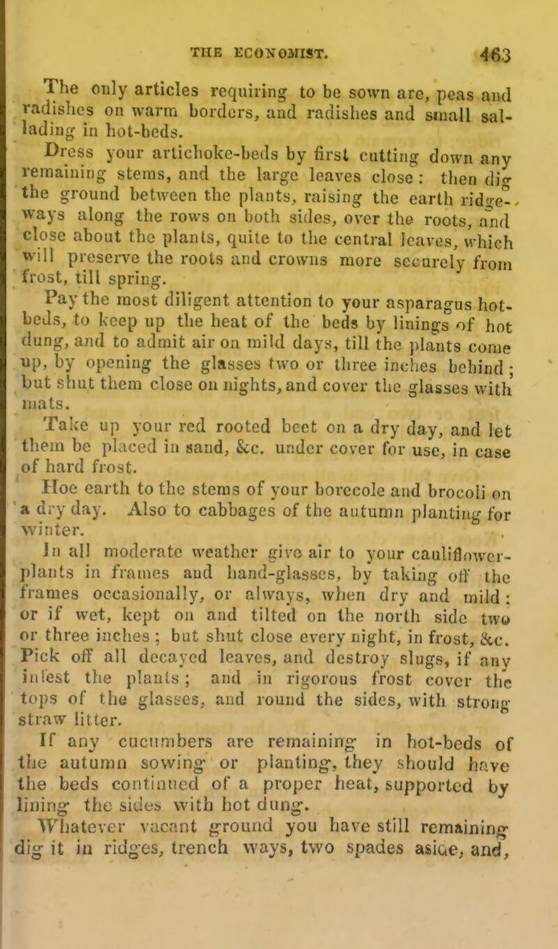 The only articles requiring to be sown are, peas and radishes on warm borders, and radishes and small sal- lading in hot-beds. Dress your artichoke-beds by first cutting down any remaining steins, and the large leaves close : then dig the ground between the plants, raising the earth ridge-, ways along the rows on both sides, over the roots, and close about the plants, quite to the central leaves, which will preserve the roots and crowns more securely from frost, till spring. Pay the most diligent attention to your asparagus hot- beds, to keep up the heat of the beds by linings of hot dung, and to admit air on mild days, till the plants come up, by opening the glasses two or three inches behind ; but shut them close on nights, and cover the glasses with mats. Take up your red rooted beet on a dry day, and let them be placed in sand, See. under cover for use, in case of hard frost. Hoe earth to the stems of your borecole and brocoli on a dry day. Also to cabbages of the autumn planting for winter. In all moderate weather give air to your cauliflower- plants in frames aud hand-glasses, by taking ofi' the frames occasionally, or always, when dry and mild: or if wet, kept on and tilted on the north side two or three inches ; but shut close every night, in frost, &c. Pick off all decayed leaves, and destroy slugs, if any in lest the plants; and in rigorous frost cover the tops of the glasses, and round the sides, with strong straw litter. If any cucumbers are remaining- in hot-beds of the autumn sowing- or planting-, they should have the beds continued of a proper heat, supported by lining- the sides with hot dung-. Whatever vacant ground you have still remaining dig it in ridges, trench ways, two spades asiue, and.