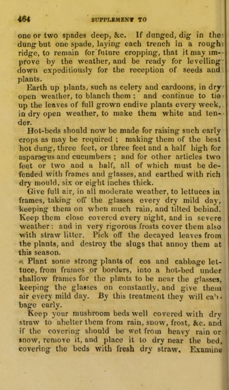 one or two spades deep, &c. If dunged, dig in the dung but one spade, laying each trench in a rough ridge, to remain for future cropping, that it may im- prove by the weather, and be ready for levelling down expeditiously for the reception of seeds and plants. Earth up plants, such as celery and cardoons, in dry open weather, to blanch them ; and continue to tie up the leaves of full grown endive plants every week, in dry open weather, to make them white and ten- der. Hot-beds should now be made for raising such early crops as may be required ; making them of the best hot dung, three feet, or three feet and a half high for asparagus and cucumbers ; and for other articles two feet or two and a half, all of which must be de- fended with frames and glasses, and earthed with rich dry mould, six or eight inches thick. Give full air, in all moderate weather, to lettuces in frames, taking off the glasses every dry mild day, keeping them on when much rain, and tilted behind. Keep them close covered every night, and in severe weather: and in very rigorous frosts cover them also with straw litter. Pick off the decayed leaves from the plants, and destroy the slugs that annoy them at this season. #. Plant some strong plants of cos and cabbage let- tuce, from frames or borders, into a hot-bed under shallow frames for the plants to be near the glasses, keeping the glasses on constantly, and give them air every mild day. By this treatment they will cab- bage early. Keep your mushroom beds well covered with drv straw to ahelter them from rain, snow, frost, &c. and if the covering should be wet from heavy rain or snow, remove it, and place it to dry near the bed, covering the beds with fresh dry straw. Examine